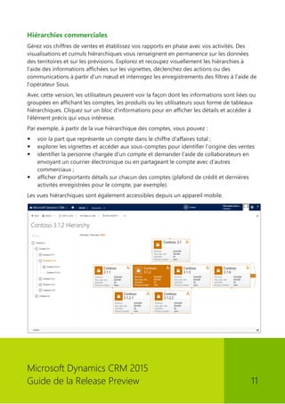 Microsoft Dynamics CRM 2015 
Guide de la Release Preview 11 
Hiérarchies commerciales 
Gérez vos chiffres de ventes et établissez vos rapports en phase avec vos activités. Des visualisations et cumuls hiérarchiques vous renseignent en permanence sur les données des territoires et sur les prévisions. Explorez et recoupez visuellement les hiérarchies à l'aide des informations affichées sur les vignettes, déclenchez des actions ou des communications à partir d'un noeud et interrogez les enregistrements des filtres à l'aide de l'opérateur Sous. 
Avec cette version, les utilisateurs peuvent voir la façon dont les informations sont liées ou groupées en affichant les comptes, les produits ou les utilisateurs sous forme de tableaux hiérarchiques. Cliquez sur un bloc d'informations pour en afficher les détails et accéder à l'élément précis qui vous intéresse. 
Par exemple, à partir de la vue hiérarchique des comptes, vous pouvez : 
 voir la part que représente un compte dans le chiffre d'affaires total ; 
 explorer les vignettes et accéder aux sous-comptes pour identifier l'origine des ventes 
 identifier la personne chargée d'un compte et demander l'aide de collaborateurs en envoyant un courrier électronique ou en partageant le compte avec d'autres commerciaux ; 
 afficher d'importants détails sur chacun des comptes (plafond de crédit et dernières activités enregistrées pour le compte, par exemple). 
Les vues hiérarchiques sont également accessibles depuis un appareil mobile. 
 