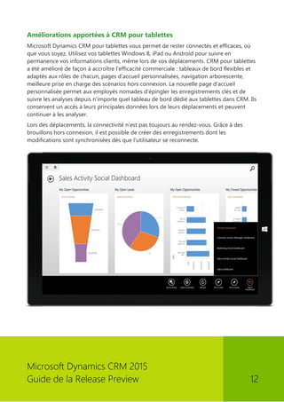 Microsoft Dynamics CRM 2015 
Guide de la Release Preview 12 
Améliorations apportées à CRM pour tablettes 
Microsoft Dynamics CRM pour tablettes vous permet de rester connectés et efficaces, où que vous soyez. Utilisez vos tablettes Windows 8, iPad ou Android pour suivre en permanence vos informations clients, même lors de vos déplacements. CRM pour tablettes a été amélioré de façon à accroître l'efficacité commerciale : tableaux de bord flexibles et adaptés aux rôles de chacun, pages d'accueil personnalisées, navigation arborescente, meilleure prise en charge des scénarios hors connexion. La nouvelle page d'accueil personnalisée permet aux employés nomades d'épingler les enregistrements clés et de suivre les analyses depuis n'importe quel tableau de bord dédié aux tablettes dans CRM. Ils conservent un accès à leurs principales données lors de leurs déplacements et peuvent continuer à les analyser. 
Lors des déplacements, la connectivité n'est pas toujours au rendez-vous. Grâce à des brouillons hors connexion, il est possible de créer des enregistrements dont les modifications sont synchronisées dès que l'utilisateur se reconnecte. 
 