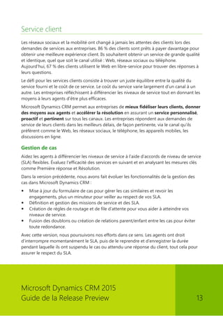 Microsoft Dynamics CRM 2015 
Guide de la Release Preview 13 
Service client 
Les réseaux sociaux et la mobilité ont changé à jamais les attentes des clients lors des demandes de services aux entreprises. 86 % des clients sont prêts à payer davantage pour obtenir une meilleure expérience client. Ils souhaitent obtenir un service de grande qualité et identique, quel que soit le canal utilisé : Web, réseaux sociaux ou téléphone. Aujourd'hui, 67 % des clients utilisent le Web en libre-service pour trouver des réponses à leurs questions. 
Le défi pour les services clients consiste à trouver un juste équilibre entre la qualité du service fourni et le coût de ce service. Le coût du service varie largement d'un canal à un autre. Les entreprises réfléchissent à différencier les niveaux de service tout en donnant les moyens à leurs agents d'être plus efficaces. 
Microsoft Dynamics CRM permet aux entreprises de mieux fidéliser leurs clients, donner des moyens aux agents et accélérer la résolution en assurant un service personnalisé, proactif et pertinent sur tous les canaux. Les entreprises répondent aux demandes de service de leurs clients dans les meilleurs délais, de façon pertinente, via le canal qu'ils préfèrent comme le Web, les réseaux sociaux, le téléphone, les appareils mobiles, les discussions en ligne. 
Gestion de cas 
Aidez les agents à différencier les niveaux de service à l'aide d'accords de niveau de service (SLA) flexibles. Évaluez l'efficacité des services en suivant et en analysant les mesures clés comme Première réponse et Résolution. 
Dans la version précédente, nous avons fait évoluer les fonctionnalités de la gestion des cas dans Microsoft Dynamics CRM : 
 Mise à jour du formulaire de cas pour gérer les cas similaires et revoir les engagements, plus un minuteur pour veiller au respect de vos SLA. 
 Définition et gestion des missions de service et des SLA. 
 Création de règles de routage et de file d'attente pour vous aider à atteindre vos niveaux de service. 
 Fusion des doublons ou création de relations parent/enfant entre les cas pour éviter toute redondance. 
Avec cette version, nous poursuivons nos efforts dans ce sens. Les agents ont droit d'interrompre momentanément le SLA, puis de le reprendre et d'enregistrer la durée pendant laquelle ils ont suspendu le cas ou attendu une réponse du client, tout cela pour assurer le respect du SLA.  