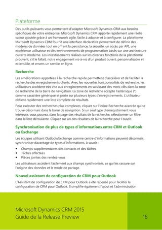 Microsoft Dynamics CRM 2015 
Guide de la Release Preview 16 
Plateforme 
Des outils puissants vous permettent d'adapter Microsoft Dynamics CRM aux besoins spécifiques de votre entreprise. Microsoft Dynamics CRM apporte rapidement une réelle valeur ajoutée grâce à un framework agile, facile à adapter et à configurer. La plateforme Microsoft Dynamics CRM fournit une interface déclarative permettant de définir des modèles de données tout en offrant la persistance, la sécurité, un accès par API, une expérience utilisateur et des environnements de programmation basés sur une architecture ouverte moderne. Les investissements réalisés sur les diverses fonctions de la plateforme prouvent, s'il le fallait, notre engagement vis-à-vis d'un produit ouvert, personnalisable et extensible, et envers un service en ligne. 
Recherche 
Les améliorations apportées à la recherche rapide permettent d'accélérer et de faciliter la recherche des enregistrements clients. Avec les nouvelles fonctionnalités de recherche, les utilisateurs accèdent très vite aux enregistrements en saisissant des mots-clés dans la zone de recherche de la barre de navigation. La zone de recherche accepte l'astérisque (*) comme caractère générique et porte sur plusieurs types d'enregistrements. L'utilisateur obtient rapidement une liste complète de résultats. 
Pour exécuter des recherches plus complexes, cliquez sur l'icône Recherche avancée qui se trouve désormais dans la barre de navigation. Si un seul type d'enregistrement vous intéresse, vous pouvez, dans la page des résultats de la recherche, sélectionner un filtre dans la liste déroulante. Cliquez sur un des résultats de la recherche pour l'ouvrir. 
Synchronisation de plus de types d'informations entre CRM et Outlook ou Exchange 
Les équipes utilisant Outlook/Exchange comme centre d'informations peuvent désormais synchroniser davantage de types d'informations, à savoir : 
 Champs supplémentaires des contacts et des tâches 
 Tâches affectées 
 Pièces jointes des rendez-vous 
Les utilisateurs accèdent facilement aux champs synchronisés, ce qui les rassure sur l'origine des données et le mode de partage. 
Nouvel assistant de configuration de CRM pour Outlook 
L'Assistant de configuration de CRM pour Outlook a été repensé pour faciliter la configuration de CRM pour Outlook. Il simplifie également l'ajout et l'administration  