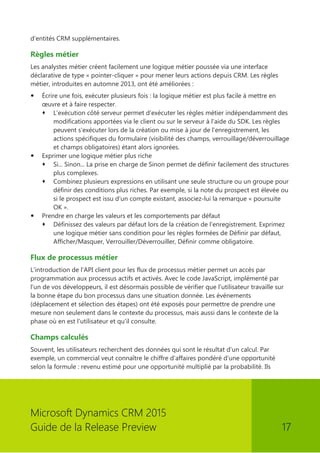 Microsoft Dynamics CRM 2015 
Guide de la Release Preview 17 
d'entités CRM supplémentaires. 
Règles métier 
Les analystes métier créent facilement une logique métier poussée via une interface déclarative de type « pointer-cliquer » pour mener leurs actions depuis CRM. Les règles métier, introduites en automne 2013, ont été améliorées : 
 Écrire une fois, exécuter plusieurs fois : la logique métier est plus facile à mettre en oeuvre et à faire respecter. 
 L'exécution côté serveur permet d'exécuter les règles métier indépendamment des modifications apportées via le client ou sur le serveur à l'aide du SDK. Les règles peuvent s'exécuter lors de la création ou mise à jour de l'enregistrement, les actions spécifiques du formulaire (visibilité des champs, verrouillage/déverrouillage et champs obligatoires) étant alors ignorées. 
 Exprimer une logique métier plus riche 
 Si... Sinon... La prise en charge de Sinon permet de définir facilement des structures plus complexes. 
 Combinez plusieurs expressions en utilisant une seule structure ou un groupe pour définir des conditions plus riches. Par exemple, si la note du prospect est élevée ou si le prospect est issu d'un compte existant, associez-lui la remarque « poursuite OK ». 
 Prendre en charge les valeurs et les comportements par défaut 
 Définissez des valeurs par défaut lors de la création de l'enregistrement. Exprimez une logique métier sans condition pour les règles formées de Définir par défaut, Afficher/Masquer, Verrouiller/Déverrouiller, Définir comme obligatoire. 
Flux de processus métier 
L'introduction de l'API client pour les flux de processus métier permet un accès par programmation aux processus actifs et activés. Avec le code JavaScript, implémenté par l'un de vos développeurs, il est désormais possible de vérifier que l'utilisateur travaille sur la bonne étape du bon processus dans une situation donnée. Les événements (déplacement et sélection des étapes) ont été exposés pour permettre de prendre une mesure non seulement dans le contexte du processus, mais aussi dans le contexte de la phase où en est l'utilisateur et qu'il consulte. 
Champs calculés 
Souvent, les utilisateurs recherchent des données qui sont le résultat d'un calcul. Par exemple, un commercial veut connaître le chiffre d'affaires pondéré d'une opportunité selon la formule : revenu estimé pour une opportunité multiplié par la probabilité. Ils  
