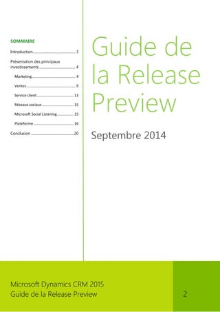 Microsoft Dynamics CRM 2015 
Guide de la Release Preview 2 
SOMMAIRE 
Introduction ................................................ 3 
Présentation des principaux investissements ......................................... 4 
Marketing........................................... 4 
Ventes ................................................ 9 
Service client .................................... 13 
Réseaux sociaux ............................... 15 
Microsoft Social Listening ................ 15 
Plateforme ....................................... 16 
Conclusion ................................................ 20 
Guide de la Release Preview 
Septembre 2014 
 