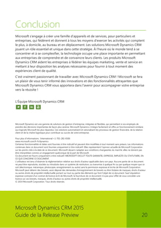 Microsoft Dynamics CRM 2015 
Guide de la Release Preview 20 
Conclusion 
Microsoft s'engage à créer une famille d'appareils et de services, pour particuliers et entreprises, qui fédèrent et donnent à tous les moyens d'exercer les activités qui comptent le plus, à domicile, au bureau et en déplacement. Les solutions Microsoft Dynamics CRM jouent un rôle essentiel et unique dans cette stratégie. À l'heure où le monde tend à se concentrer et à se complexifier, la technologie occupe une place importante en permettant aux entreprises de comprendre et de convaincre leurs clients. Les produits Microsoft Dynamics CRM aident les entreprises à fédérer les équipes marketing, vente et service en mettant à leur disposition les analyses nécessaires pour fournir à tout moment des expériences client de qualité. 
C'est vraiment passionnant de travailler avec Microsoft Dynamics CRM ! Microsoft se fera un plaisir de vous tenir informé des innovations et des fonctionnalités attrayantes que Microsoft Dynamics CRM vous apportera dans l'avenir pour accompagner votre entreprise vers la réussite ! 
L'Équipe Microsoft Dynamics CRM 
Microsoft Dynamics est une gamme de solutions de gestion d'entreprise, intégrées et flexibles, qui permettent à vos employés de prendre des décisions importantes de façon plus sereine. Microsoft Dynamics s'intègre facilement et offre un fonctionnement similaire aux logiciels Microsoft les plus répandus. Ces solutions automatisent et rationalisent les processus de gestion financière, de la relation client et de la chaîne logistique pour contribuer au succès de votre entreprise. 
Pour plus d'informations : International +1-701-281-6500 
www.microsoft.com/fr-fr/dynamics 
Certaines fonctionnalités et dates sont fournies à titre indicatif et peuvent être modifiées à tout moment sans préavis. Les informations contenues dans ce document sont fournies uniquement à titre indicatif. Elles représentent l'opinion actuelle de Microsoft Corporation sur les points cités à la date de ce document. Microsoft devant s'adapter aux conditions changeantes du marché, elles ne doivent pas être interprétées comme un engagement quelconque de la part de Microsoft. 
Ce document est fourni uniquement à titre indicatif. MICROSOFT EXCLUT TOUTE GARANTIE, EXPRESSE, IMPLICITE OU STATUTAIRE, EN CE QUI CONCERNE CE DOCUMENT. 
L'utilisateur est tenu d'observer la réglementation relative aux droits d'auteur applicable dans son pays. Aucune partie de ce document ne peut être reproduite, stockée ou introduite dans un système de restitution, ou transmise à quelque fin ou par quelque moyen que ce soit (électronique, mécanique, photocopie, enregistrement ou autre) sans la permission expresse et écrite de Microsoft Corporation. 
Microsoft peut détenir des brevets, avoir déposé des demandes d’enregistrement de brevets ou être titulaire de marques, droits d’auteur ou autres droits de propriété intellectuelle portant sur tout ou partie des éléments qui font l’objet de ce document. Sauf stipulation expresse contraire d'un contrat de licence écrit de Microsoft, la fourniture de ce document n'a pas pour effet de vous concéder une licence sur ces brevets, marques, droits d'auteur ou autres droits de propriété intellectuelle. 
© 2014 Microsoft Corporation. Tous droits réservés. 