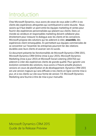 Microsoft Dynamics CRM 2015 
Guide de la Release Preview 3 
Introduction 
Chez Microsoft Dynamics, nous avons de cesse de vous aider à offrir à vos clients des expériences attrayantes qui contribueront à votre réussite. Nous savons qu'il faut établir un pont entre les équipes marketing et ventes pour fournir des expériences personnalisées qui plaisent aux clients. Dans un monde où vendeurs et responsables marketing doivent collaborer plus étroitement pour instaurer le dialogue avec les clients et les convaincre, Microsoft propose des solutions qui les aideront à créer, ensemble, des expériences client remarquables. En permettant aux équipes commerciales de se concentrer sur l'essentiel, les entreprises pourront lier des relations durables avec leurs clients et avancer vers le succès. 
Ce document présente les fonctionnalités de Microsoft Dynamics CRM 2015, Microsoft Dynamics CRM Online (mise à jour 2015), Microsoft Dynamics Marketing (mise à jour 2015) et Microsoft Social Listening (2014 R2) qui aideront à créer des expériences clients de grande qualité. Pour garantir une évolution constante des solutions, nous avons à l'heure actuelle plusieurs versions en cours de planification et de développement. Dynamics CRM 2015 est une version majeure qui sera diffusée à nos clients en ligne comme mise à jour, et à nos clients sur site sous forme de version 7.0. Microsoft Dynamics Marketing sera fournie à titre de mise à jour manuelle. 
 