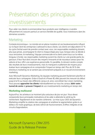 Microsoft Dynamics CRM 2015 
Guide de la Release Preview 4 
Présentation des principaux investissements 
Pour aider nos clients à commercialiser leurs produits avec intelligence, à vendre efficacement et à assurer partout un service clientèle de qualité, nous investissons dans les domaines suivants : 
Marketing 
Contexte économique – Le monde est en pleine mutation et ces bouleversements influent sur la façon dont les entreprises s'adressent à leurs clients. Les clients ont déjà atteint 57 % du cycle d'achat avant de prendre contact avec vous. Les responsables marketing doivent, plus que jamais, accompagner le client à chaque étape pour que, lorsque celui se décide à vous rencontrer, le marketing, l'équipe commerciale et le client soient tous sur la même longueur d'onde. Les responsables marketing suivent les clients sur une grande partie du parcours. Il leur faut donc trouver des moyens innovants et de nouveaux canaux pour les séduire et leur offrir une expérience personnelle. En parallèle, ils doivent rendre compte des résultats de leurs investissements, mais ils manquent cruellement de moyens pour évaluer leurs campagnes et en comprendre l'impact en temps réel. Plus de 50 % des directeurs marketing ne se sentent pas correctement préparés à un nouvel environnement marketing. 
Avec Microsoft Dynamics Marketing, les équipes marketing peuvent facilement planifier et exécuter leurs campagnes. Grâce à Excel et à Power BI, elles peuvent les mesurer du début jusqu'à la fin au travers des différents canaux et, ainsi, concrétiser leur vision marketing. Vous pouvez approcher les clients individuellement sur tous les canaux, bâtir votre tunnel de vente et prouver l'impact de vos investissements marketing en temps réel. 
Marketing multicanal 
Aujourd'hui, les acheteurs se montrent plus astucieux de jour en jour. Vous devez comprendre leurs principales motivations et les aider à atteindre la vérité qu'ils recherchent. Rapidement et de manière cohérente. La mise à jour 2015 de Dynamics Marketing simplifie la création des campagnes et améliore la segmentation grâce à un éditeur d'e-mails graphique, de tests A/B et de fractionnement, d'offres intégrées et de circuits d'approbation. 
 