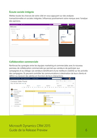 Microsoft Dynamics CRM 2015 
Guide de la Release Preview 6 
Écoute sociale intégrée 
Mettez toutes les chances de votre côté en vous appuyant sur des analyses transactionnelles et sociales intégrées. Influencez positivement votre marque avec l'analyse des opinions. 
Collaboration commerciale 
Renforcez les synergies entre les équipes marketing et commerciales avec le nouveau panneau de collaboration commerciale qui permet aux vendeurs de participer aux campagnes et au ciblage. Les vendeurs bénéficient d'une meilleure visibilité sur les activités des campagnes. Ils peuvent contrôler les communications à destination de leurs clients et définir ou recevoir des alertes en fonction de leurs interactions. 
 