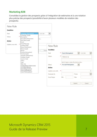 Microsoft Dynamics CRM 2015 
Guide de la Release Preview 7 
Marketing B2B 
Consolidez la gestion des prospects grâce à l'intégration de webinaires et à une notation plus précise des prospects (possibilité d'avoir plusieurs modèles de notation des prospects). 
 
