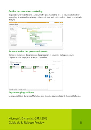 Microsoft Dynamics CRM 2015 
Guide de la Release Preview 8 
Gestion des ressources marketing 
Disposez d'une visibilité sans égale sur votre plan marketing avec le nouveau Calendrier marketing. Améliorez le marketing collaboratif avec les fonctionnalités cliquer pour appeler de Lync. 
Automatisation des processus internes 
Concevez facilement des processus d'approbation et suivez les états pour assurer l'alignement de l'équipe et le respect des délais. 
Expansion géographique 
La disponibilité de Dynamics Marketing sera étendue pour englober le Japon et la Russie. 
 