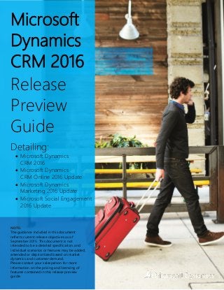 Microsoft
Dynamics
CRM 2016
Release
Preview
Guide
Detailing:
 Microsoft Dynamics
CRM 2016
 Microsoft Dynamics
CRM Online 2016 Update
 Microsoft Dynamics
Marketing 2016 Update
 Microsoft Social Engagement
2016 Update
NOTE:
The guidance included in this document
reflects current release objectives as of
September 2015. This document is not
intended to be a detailed specification, and
individual scenarios or features may be added,
amended or deprioritized based on market
dynamics and customer demand.
Please contact your salesperson for more
information on the pricing and licensing of
features contained in this release preview
guide.
 
