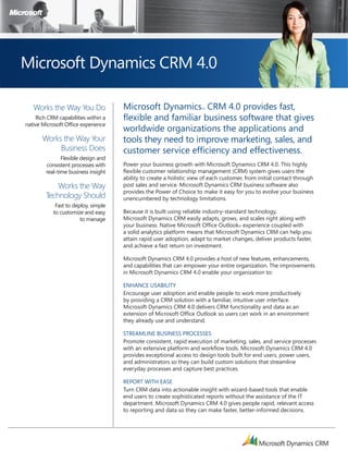 M




Microsoft Dynamics CRM 4.0

   Works the Way You Do              Microsoft Dynamics CRM 4.0 provides fast,
                                                                     TM



    Rich CRM capabilities within a   flexible and familiar business software that gives
native Microsoft Office experience
                                     worldwide organizations the applications and
       Works the Way Your            tools they need to improve marketing, sales, and
            Business Does            customer service efficiency and effectiveness.
               Flexible design and
        consistent processes with    Power your business growth with Microsoft Dynamics CRM 4.0. This highly
        real-time business insight   flexible customer relationship management (CRM) system gives users the
                                     ability to create a holistic view of each customer, from initial contact through
            Works the Way            post sales and service. Microsoft Dynamics CRM business software also
                                     provides the Power of Choice to make it easy for you to evolve your business
        Technology Should            unencumbered by technology limitations.
            Fast to deploy, simple
           to customize and easy     Because it is built using reliable industry-standard technology,
                       to manage     Microsoft Dynamics CRM easily adapts, grows, and scales right along with
                                     your business. Native Microsoft Office Outlook® experience coupled with
                                     a solid analytics platform means that Microsoft Dynamics CRM can help you
                                     attain rapid user adoption, adapt to market changes, deliver products faster,
                                     and achieve a fast return on investment.

                                     Microsoft Dynamics CRM 4.0 provides a host of new features, enhancements,
                                     and capabilities that can empower your entire organization. The improvements
                                     in Microsoft Dynamics CRM 4.0 enable your organization to:

                                     EnhanCE UsabiliTy
                                     Encourage user adoption and enable people to work more productively
                                     by providing a CRM solution with a familiar, intuitive user interface.
                                     Microsoft Dynamics CRM 4.0 delivers CRM functionality and data as an
                                     extension of Microsoft Office Outlook so users can work in an environment
                                     they already use and understand.

                                     sTREaMlinE bUsinEss PRoCEssEs
                                     Promote consistent, rapid execution of marketing, sales, and service processes
                                     with an extensive platform and workflow tools. Microsoft Dynamics CRM 4.0
                                     provides exceptional access to design tools built for end users, power users,
                                     and administrators so they can build custom solutions that streamline
                                     everyday processes and capture best practices.

                                     REPoRT wiTh EasE
                                     Turn CRM data into actionable insight with wizard-based tools that enable
                                     end users to create sophisticated reports without the assistance of the IT
                                     department. Microsoft Dynamics CRM 4.0 gives people rapid, relevant access
                                     to reporting and data so they can make faster, better-informed decisions.
 