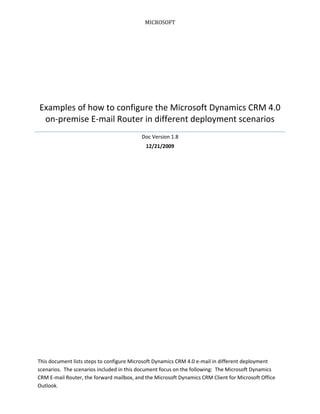 MICROSOFT
Examples of how to configure the Microsoft Dynamics CRM 4.0
on-premise E-mail Router in different deployment scenarios
Doc Version 1.8
12/21/2009
This document lists steps to configure Microsoft Dynamics CRM 4.0 e-mail in different deployment
scenarios. The scenarios included in this document focus on the following: The Microsoft Dynamics
CRM E-mail Router, the forward mailbox, and the Microsoft Dynamics CRM Client for Microsoft Office
Outlook.
 