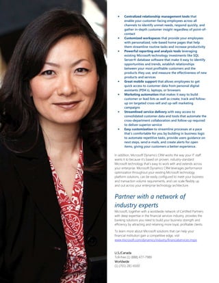 •    Centralized relationship management tools that
       enable your customer-facing employees across all
       channels to identify unmet needs, respond quickly, and
       gather in-depth customer insight regardless of point-of-
       contact
  •    Customized workspaces that provide your employees
       with personalized, role-based home pages that help
       them streamline routine tasks and increase productivity
  •    Powerful reporting and analysis tools leveraging
       existing Microsoft technology investments like SQL
       Server® database software that make it easy to identify
       opportunities and trends, establish relationships
       between your most profitable customers and the
       products they use, and measure the effectiveness of new
       products and services
  •    Great mobile support that allows employees to get
       quick access to customer data from personal digital
       assistants (PDA’s), laptops, or browsers
  •    Marketing automation that makes it easy to build
       customer or lead lists as well as create, track and follow-
       up on targeted cross-sell and up-sell marketing
       campaigns
  •    Streamlined service delivery with easy access to
       consolidated customer data and tools that automate the
       cross-department collaboration and follow-up required
       to deliver superior service
  •    Easy customization to streamline processes at a pace
       that’s comfortable for you by building in business logic
       to automate repetitive tasks, provide users guidance on
       next steps, send e-mails, and create alerts for open
       items, giving your customers a better experience.

In addition, Microsoft Dynamics CRM works the way your IT staff
wants it to because it’s based on proven, industry-standard
Microsoft technology that’s easy to work with and extends across
your enterprise. Microsoft Dynamics CRM leverages performance
optimization throughout your existing Microsoft technology
platform solutions, can be easily configured to meet your business
and transaction volume requirements, and can scale flexibly up
and out across your enterprise technology architecture.


Partner with a network of
industry experts
Microsoft, together with a worldwide network of Certified Partners
with deep expertise in the financial services industry, provides the
banking solutions you need to build your business strength and
efficiency by attracting and retaining more loyal, profitable clients.

To learn more about Microsoft solutions that can help your
financial institution gain a competitive edge, visit
www.microsoft.com/dynamics/industry/financialservices.mspx.



U.S./Canada
Toll-free (1) (888) 477-7989
Worldwide
(1) (701) 281-6500
 