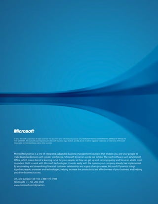 © 2011 Microsoft Corporation. All rights reserved. This document is for informational purposes only. MICROSOFT MAKES NO WARRANTIES, EXPRESS OR IMPLIED, IN
THIS SUMMARY. Microsoft, Microsoft Dynamics, the Microsoft Dynamics logo, Outlook, and SQL Server are either registered trademarks or trademarks of Microsoft
Corporation in the United States and/or other countries.




Microsoft Dynamics is a line of integrated, adaptable business management solutions that enables you and your people to
make business decisions with greater confidence. Microsoft Dynamics works like familiar Microsoft software such as Microsoft
Office, which means less of a learning curve for your people, so they can get up and running quickly and focus on what’s most
important. Built to work with Microsoft technologies, it works easily with the systems your company already has implemented.
By automating and streamlining financial, customer relationship and supply chain processes, Microsoft Dynamics brings
together people, processes and technologies, helping increase the productivity and effectiveness of your business, and helping
you drive business success.

U.S. and Canada Toll Free 1-888-477-7989
Worldwide +1-701-281-6500
www.microsoft.com/dynamics
 