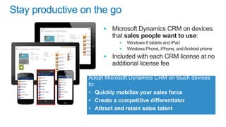 Stay productive on the go






Adopt Microsoft Dynamics CRM on touch devices
to:
• Quickly mobilize your sales force
• Create a competitive differentiator
• Attract and retain sales talent

 