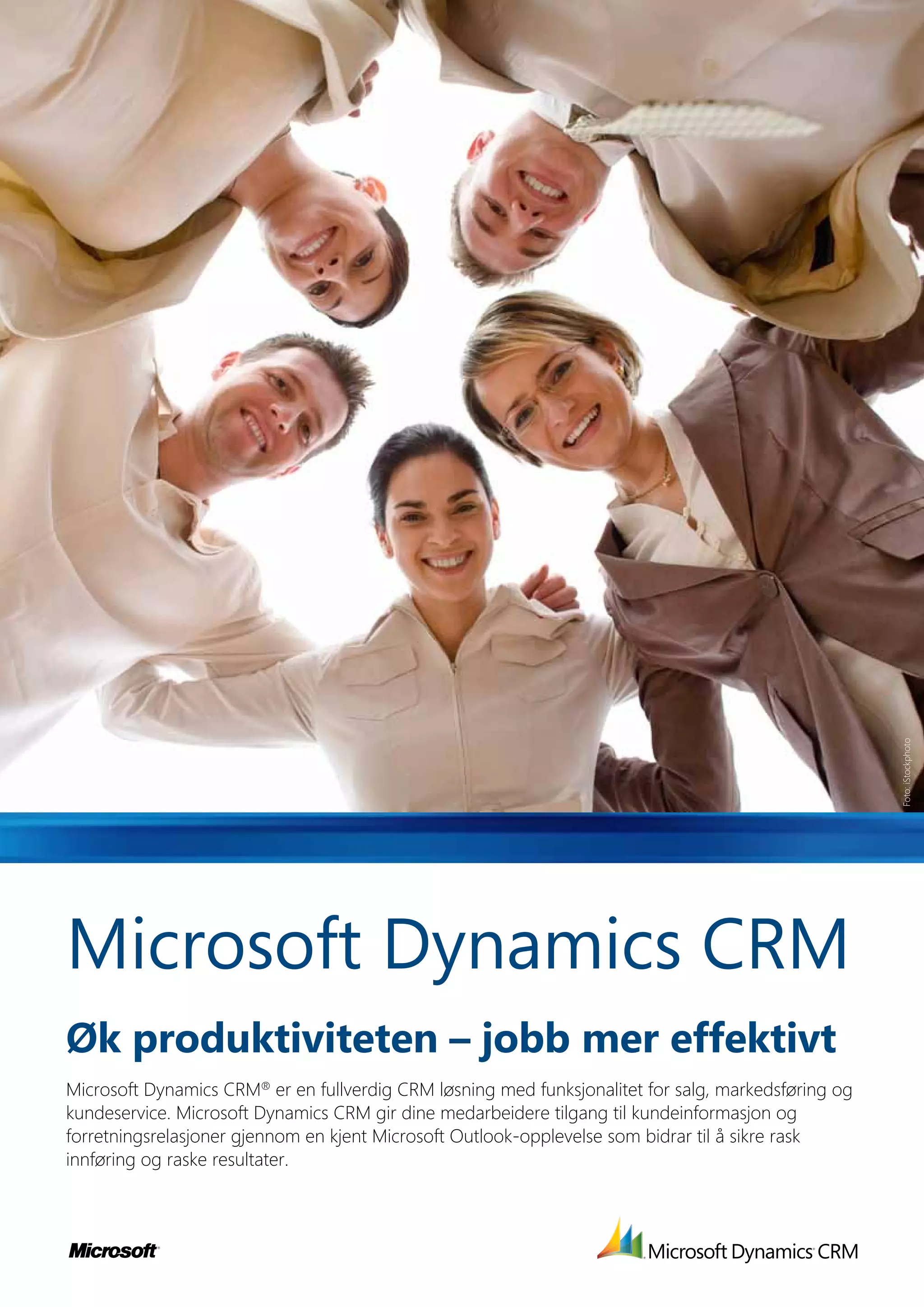 Foto: iStockphoto




Microsoft Dynamics CRM
Øk produktiviteten – jobb mer effektivt
Microsoft Dynamics CRM® er en fullverdig CRM løsning med funksjonalitet for salg, markedsføring og
kundeservice. Microsoft Dynamics CRM gir dine medarbeidere tilgang til kundeinformasjon og
forretningsrelasjoner gjennom en kjent Microsoft Outlook-opplevelse som bidrar til å sikre rask
innføring og raske resultater.
 