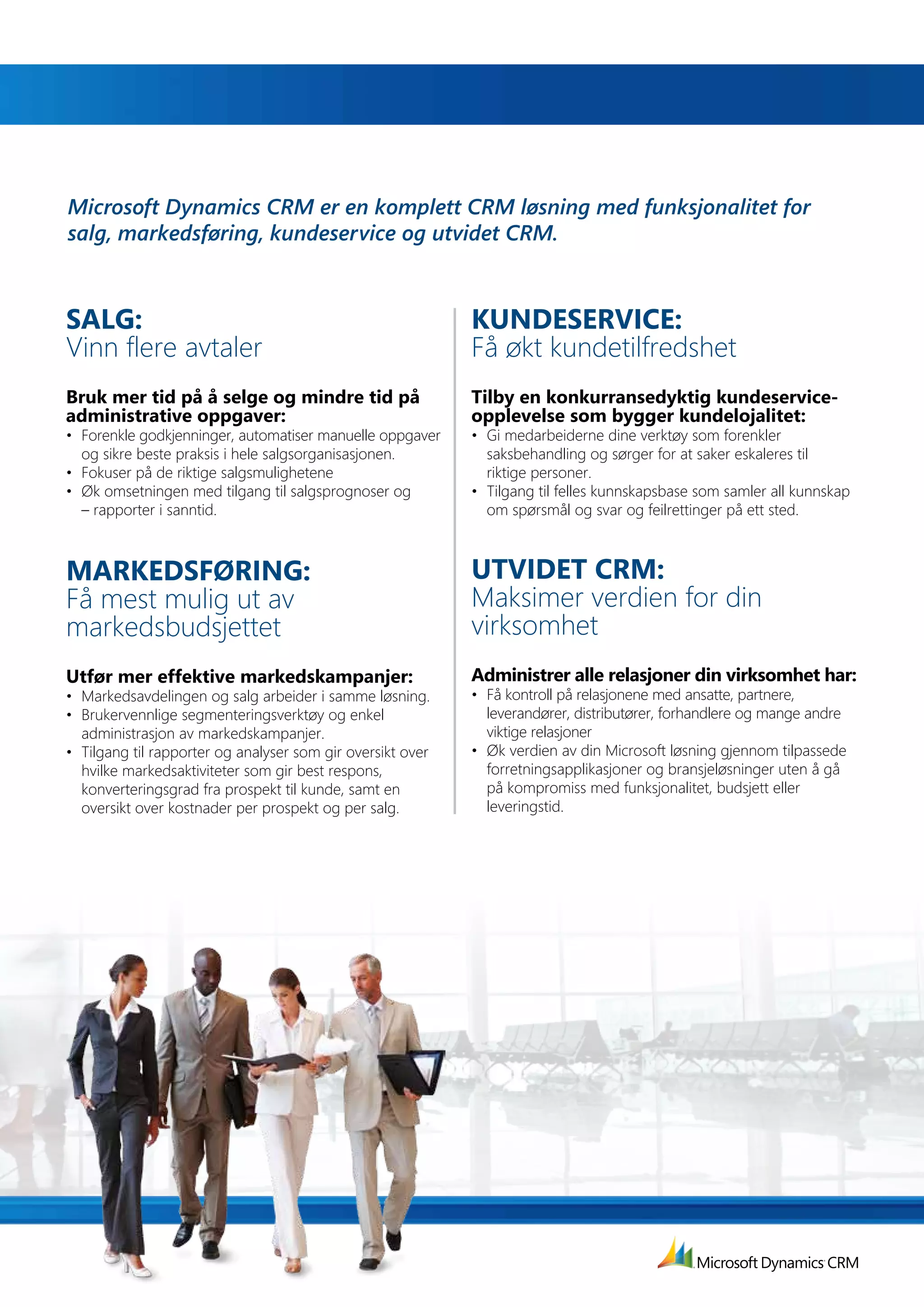 Microsoft Dynamics CRM er en komplett CRM løsning med funksjonalitet for
salg, markedsføring, kundeservice og utvidet CRM.



SaLG:                                                         KuNdESErVIcE:
Vinn flere avtaler                                            Få økt kundetilfredshet
Bruk mer tid på å selge og mindre tid på                      Tilby	en	konkurransedyktig	kundeservice-
administrative oppgaver:                                      opplevelse som bygger kundelojalitet:
•	 Forenkle	godkjenninger,	automatiser	manuelle	oppgaver	     •	 Gi	medarbeiderne	dine	verktøy	som	forenkler	
   og sikre beste praksis i hele salgsorganisasjonen.            saksbehandling og sørger for at saker eskaleres til
•	 Fokuser	på	de	riktige	salgsmulighetene                        riktige personer.
•	 Øk	omsetningen	med	tilgang	til	salgsprognoser	og	          •	 Tilgang	til	felles	kunnskapsbase	som	samler	all	kunnskap	
   – rapporter i sanntid.                                        om spørsmål og svar og feilrettinger på ett sted.



MarKEdSførING:                                                uTVIdET	crM:
Få mest mulig ut av                                           Maksimer verdien for din
markedsbudsjettet                                             virksomhet
Utfør mer effektive markedskampanjer:                         Administrer alle relasjoner din virksomhet har:
•	 Markedsavdelingen	og	salg	arbeider	i	samme	løsning.	       •	 Få	kontroll	på	relasjonene	med	ansatte,	partnere,	
•	 Brukervennlige	segmenteringsverktøy	og	enkel	                 leverandører, distributører, forhandlere og mange andre
   administrasjon av markedskampanjer.                           viktige relasjoner
•	 Tilgang	til	rapporter	og	analyser	som	gir	oversikt	over	   •	 Øk	verdien	av	din	Microsoft	løsning	gjennom	tilpassede	
   hvilke markedsaktiviteter som gir best respons,               forretningsapplikasjoner og bransjeløsninger uten å gå
   konverteringsgrad fra prospekt til kunde, samt en             på kompromiss med funksjonalitet, budsjett eller
   oversikt over kostnader per prospekt og per salg.             leveringstid.
 