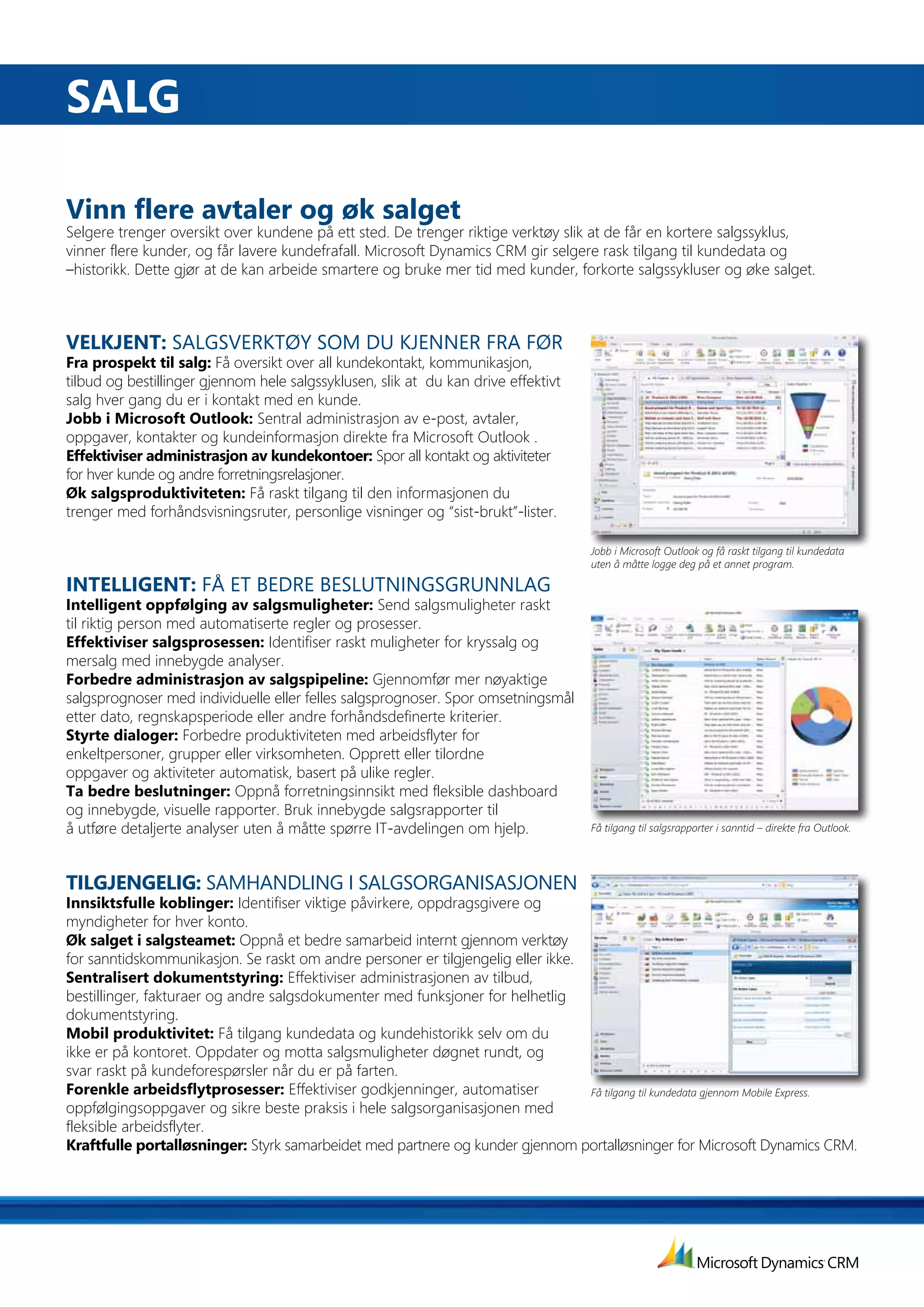 SaLG

Vinn	flere	avtaler	og	øk	salget
Selgere trenger oversikt over kundene på ett sted. De trenger riktige verktøy slik at de får en kortere salgssyklus,
vinner flere kunder, og får lavere kundefrafall. Microsoft Dynamics CRM gir selgere rask tilgang til kundedata og
–historikk. Dette gjør at de kan arbeide smartere og bruke mer tid med kunder, forkorte salgssykluser og øke salget.



VELKJENT:	SALGSVERKTØY SOM DU KJENNER FRA FØR
fra	prospekt	til	salg:	Få oversikt over all kundekontakt, kommunikasjon,
tilbud og bestillinger gjennom hele salgssyklusen, slik at du kan drive effektivt
salg hver gang du er i kontakt med en kunde.
Jobb	i	Microsoft	Outlook:	Sentral administrasjon av e-post, avtaler,
oppgaver, kontakter og kundeinformasjon direkte fra Microsoft Outlook .
Effektiviser	administrasjon	av	kundekontoer:	Spor all kontakt og aktiviteter
for hver kunde og andre forretningsrelasjoner.
Øk salgsproduktiviteten: Få raskt tilgang til den informasjonen du
trenger med forhåndsvisningsruter, personlige visninger og “sist-brukt”-lister.

                                                                                      Jobb i Microsoft Outlook og få raskt tilgang til kundedata
                                                                                      uten å måtte logge deg på et annet program.

INTELLIGENT: FÅ ET BEDRE BESLUTNINGSGRUNNLAG
Intelligent	oppfølging	av	salgsmuligheter:	Send salgsmuligheter raskt
til riktig person med automatiserte regler og prosesser.
Effektiviser	salgsprosessen:	Identifiser raskt muligheter for kryssalg og
mersalg med innebygde analyser.
forbedre	administrasjon	av	salgspipeline:	Gjennomfør mer nøyaktige
salgsprognoser med individuelle eller felles salgsprognoser. Spor omsetningsmål
etter dato, regnskapsperiode eller andre forhåndsdefinerte kriterier.
Styrte dialoger: Forbedre produktiviteten med arbeidsflyter for
enkeltpersoner, grupper eller virksomheten. Opprett eller tilordne
oppgaver og aktiviteter automatisk, basert på ulike regler.
Ta	bedre	beslutninger:	Oppnå forretningsinnsikt med fleksible dashboard
og	innebygde,	visuelle	rapporter.	Bruk	innebygde	salgsrapporter	til	
å	utføre	detaljerte	analyser	uten	å	måtte	spørre	IT-avdelingen	om	hjelp.	             Få tilgang til salgsrapporter i sanntid – direkte fra Outlook.




TILGJENGELIG:	SAMHANDLING I SALGSORGANISASJONEN
Innsiktsfulle	koblinger:	Identifiser viktige påvirkere, oppdragsgivere og
myndigheter for hver konto.
Øk salget i salgsteamet: Oppnå et bedre samarbeid internt gjennom verktøy
for sanntidskommunikasjon. Se raskt om andre personer er tilgjengelig eller ikke.
Sentralisert dokumentstyring: Effektiviser administrasjonen av tilbud,
bestillinger, fakturaer og andre salgsdokumenter med funksjoner for helhetlig
dokumentstyring.
Mobil produktivitet: Få tilgang kundedata og kundehistorikk selv om du
ikke er på kontoret. Oppdater og motta salgsmuligheter døgnet rundt, og
svar raskt på kundeforespørsler når du er på farten.
forenkle	arbeidsflytprosesser:	Effektiviser godkjenninger, automatiser            Få tilgang til kundedata gjennom Mobile Express.
oppfølgingsoppgaver og sikre beste praksis i hele salgsorganisasjonen med
fleksible arbeidsflyter.
Kraftfulle	portalløsninger:	Styrk samarbeidet med partnere og kunder gjennom portalløsninger for Microsoft Dynamics CRM.
 