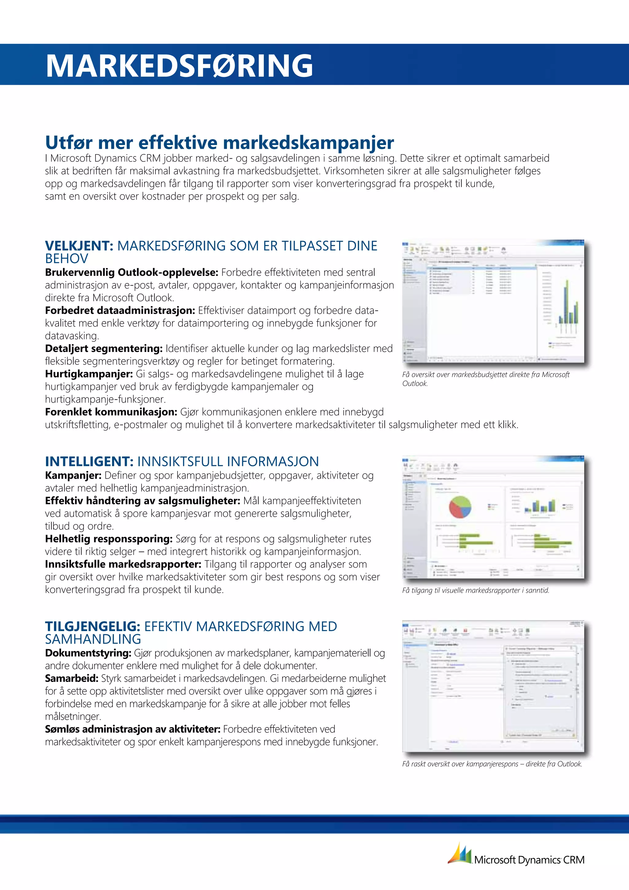 MarKEdSførING

Utfør mer effektive markedskampanjer
I Microsoft Dynamics CRM jobber marked- og salgsavdelingen i samme løsning. Dette sikrer et optimalt samarbeid
slik at bedriften får maksimal avkastning fra markedsbudsjettet. Virksomheten sikrer at alle salgsmuligheter følges
opp og markedsavdelingen får tilgang til rapporter som viser konverteringsgrad fra prospekt til kunde,
samt en oversikt over kostnader per prospekt og per salg.



VELKJENT: MARKEDSFØRING SOM ER TILPASSET DINE
BEHOV
Brukervennlig	Outlook-opplevelse:	Forbedre effektiviteten med sentral
administrasjon av e-post, avtaler, oppgaver, kontakter og kampanjeinformasjon
direkte fra Microsoft Outlook.
forbedret	dataadministrasjon:	Effektiviser dataimport og forbedre data-
kvalitet med enkle verktøy for dataimportering og innebygde funksjoner for
datavasking.
Detaljert segmentering: Identifiser aktuelle kunder og lag markedslister med
fleksible segmenteringsverktøy og regler for betinget formatering.
Hurtigkampanjer: Gi salgs- og markedsavdelingene mulighet til å lage                  Få oversikt over markedsbudsjettet direkte fra Microsoft
                                                                                      Outlook.
hurtigkampanjer ved bruk av ferdigbygde kampanjemaler og
hurtigkampanje-funksjoner.
forenklet	kommunikasjon:	Gjør kommunikasjonen enklere med innebygd
utskriftsfletting, e-postmaler og mulighet til å konvertere markedsaktiviteter til salgsmuligheter med ett klikk.


INTELLIGENT: INNSIKTSFULL INFORMASJON
Kampanjer: Definer og spor kampanjebudsjetter, oppgaver, aktiviteter og
avtaler med helhetlig kampanjeadministrasjon.
Effektiv	håndtering	av	salgsmuligheter:	Mål kampanjeeffektiviteten
ved automatisk å spore kampanjesvar mot genererte salgsmuligheter,
tilbud og ordre.
Helhetlig responssporing: Sørg for at respons og salgsmuligheter rutes
videre til riktig selger – med integrert historikk og kampanjeinformasjon.
Innsiktsfulle	markedsrapporter:	Tilgang	til	rapporter	og	analyser	som	
gir oversikt over hvilke markedsaktiviteter som gir best respons og som viser
konverteringsgrad fra prospekt til kunde.                                                       Få tilgang til visuelle markedsrapporter i sanntid.




TILGJENGELIG: EFEKTIV MARKEDSFØRING MED
SAMHANDLING
Dokumentstyring: Gjør produksjonen av markedsplaner, kampanjemateriell og
andre dokumenter enklere med mulighet for å dele dokumenter.
Samarbeid: Styrk samarbeidet i markedsavdelingen. Gi medarbeiderne mulighet
for å sette opp aktivitetslister med oversikt over ulike oppgaver som må gjøres i
forbindelse med en markedskampanje for å sikre at alle jobber mot felles
målsetninger.
Sømløs administrasjon av aktiviteter: Forbedre effektiviteten ved
markedsaktiviteter og spor enkelt kampanjerespons med innebygde funksjoner.
                                                                                                Få raskt oversikt over kampanjerespons – direkte fra Outlook.
 