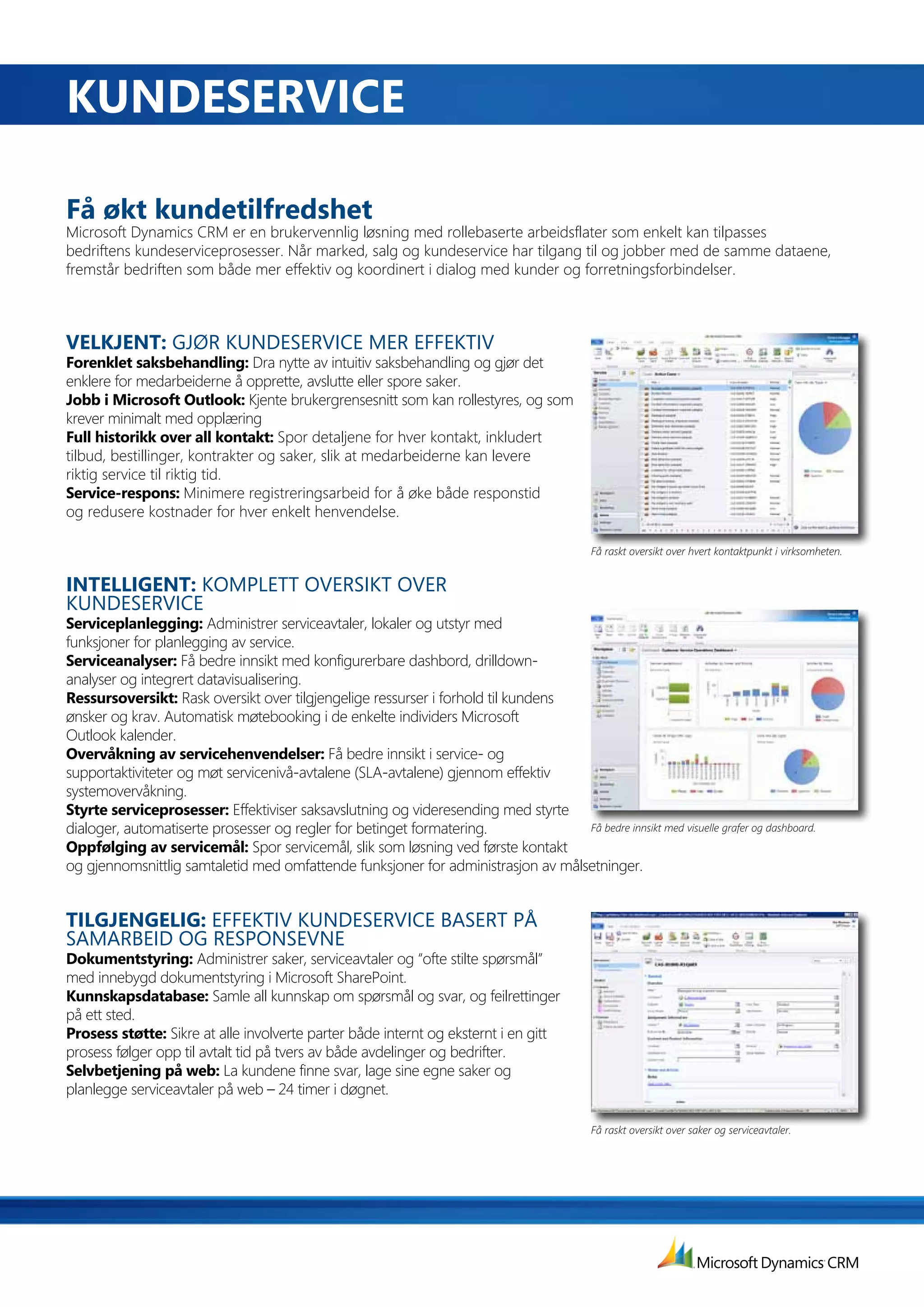 KuNdESErVIcE

få	økt	kundetilfredshet
Microsoft Dynamics CRM er en brukervennlig løsning med rollebaserte arbeidsflater som enkelt kan tilpasses
bedriftens kundeserviceprosesser. Når marked, salg og kundeservice har tilgang til og jobber med de samme dataene,
fremstår bedriften som både mer effektiv og koordinert i dialog med kunder og forretningsforbindelser.



VELKJENT:	GJØR KUNDESERVICE MER EFFEKTIV
forenklet	saksbehandling:	Dra nytte av intuitiv saksbehandling og gjør det
enklere for medarbeiderne å opprette, avslutte eller spore saker.
Jobb	i	Microsoft	Outlook: Kjente brukergrensesnitt som kan rollestyres, og som
krever minimalt med opplæring
full	historikk	over	all	kontakt:	Spor detaljene for hver kontakt, inkludert
tilbud, bestillinger, kontrakter og saker, slik at medarbeiderne kan levere
riktig service til riktig tid.
Service-respons: Minimere registreringsarbeid for å øke både responstid
og redusere kostnader for hver enkelt henvendelse.

                                                                                            Få raskt oversikt over hvert kontaktpunkt i virksomheten.


INTELLIGENT:	KOMPLETT OVERSIKT OVER
KUNDESERVICE
Serviceplanlegging: Administrer serviceavtaler, lokaler og utstyr med
funksjoner for planlegging av service.
Serviceanalyser: Få bedre innsikt med konfigurerbare dashbord, drilldown-
analyser og integrert datavisualisering.
Ressursoversikt: Rask oversikt over tilgjengelige ressurser i forhold til kundens
ønsker og krav. Automatisk møtebooking i de enkelte individers Microsoft
Outlook kalender.
Overvåkning av servicehenvendelser: Få bedre innsikt i service- og
supportaktiviteter og møt servicenivå-avtalene (SLA-avtalene) gjennom effektiv
systemovervåkning.
Styrte serviceprosesser: Effektiviser saksavslutning og videresending med styrte
dialoger, automatiserte prosesser og regler for betinget formatering.             Få bedre innsikt med visuelle grafer og dashboard.
Oppfølging av servicemål: Spor servicemål, slik som løsning ved første kontakt
og gjennomsnittlig samtaletid med omfattende funksjoner for administrasjon av målsetninger.


TILGJENGELIG:	EFFEKTIV KUNDESERVICE BASERT PÅ
SAMARBEID OG RESPONSEVNE
Dokumentstyring: Administrer saker, serviceavtaler og “ofte stilte spørsmål”
med innebygd dokumentstyring i Microsoft SharePoint.
Kunnskapsdatabase: Samle all kunnskap om spørsmål og svar, og feilrettinger
på ett sted.
Prosess støtte: Sikre at alle involverte parter både internt og eksternt i en gitt
prosess følger opp til avtalt tid på tvers av både avdelinger og bedrifter.
Selvbetjening på web: La kundene finne svar, lage sine egne saker og
planlegge serviceavtaler på web – 24 timer i døgnet.

                                                                                            Få raskt oversikt over saker og serviceavtaler.
 