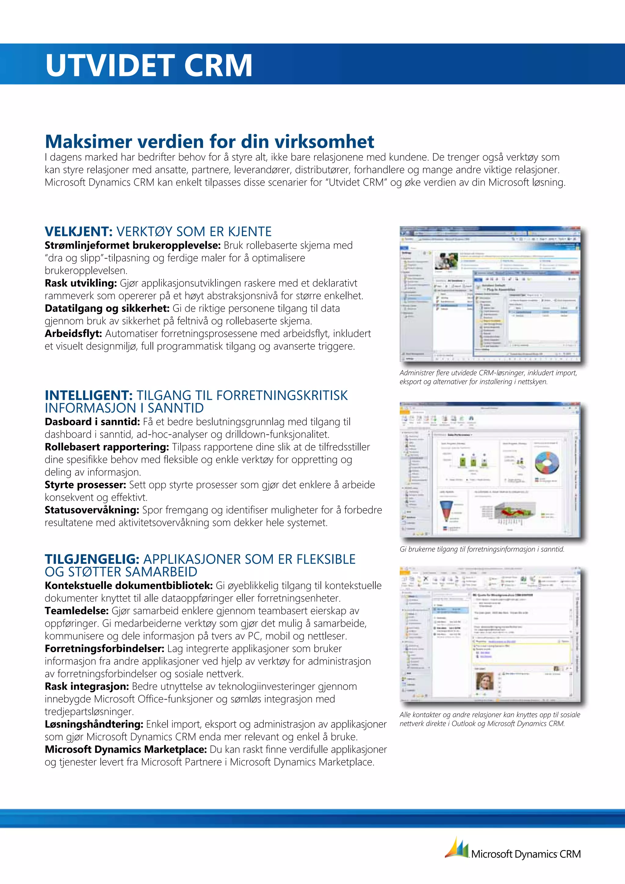 uTVIdET	crM

Maksimer verdien for din virksomhet
I dagens marked har bedrifter behov for å styre alt, ikke bare relasjonene med kundene. De trenger også verktøy som
kan styre relasjoner med ansatte, partnere, leverandører, distributører, forhandlere og mange andre viktige relasjoner.
Microsoft Dynamics CRM kan enkelt tilpasses disse scenarier for “Utvidet CRM” og øke verdien av din Microsoft løsning.



VELKJENT: VERKTØY SOM ER KJENTE
Strømlinjeformet brukeropplevelse: Bruk	rollebaserte	skjema	med	
“dra og slipp”-tilpasning og ferdige maler for å optimalisere
brukeropplevelsen.
Rask utvikling: Gjør applikasjonsutviklingen raskere med et deklarativt
rammeverk som opererer på et høyt abstraksjonsnivå for større enkelhet.
Datatilgang og sikkerhet: Gi de riktige personene tilgang til data
gjennom bruk av sikkerhet på feltnivå og rollebaserte skjema.
Arbeidsflyt: Automatiser forretningsprosessene med arbeidsflyt, inkludert
et visuelt designmiljø, full programmatisk tilgang og avanserte triggere.

                                                                                 Administrer flere utvidede CRM-løsninger, inkludert import,
                                                                                 eksport og alternativer for installering i nettskyen.

INTELLIGENT:	TILGANG TIL FORRETNINGSKRITISK
INFORMASJON I SANNTID
Dasboard i sanntid: Få et bedre beslutningsgrunnlag med tilgang til
dashboard i sanntid, ad-hoc-analyser og drilldown-funksjonalitet.
Rollebasert rapportering: Tilpass	rapportene	dine	slik	at	de	tilfredsstiller	
dine spesifikke behov med fleksible og enkle verktøy for oppretting og
deling av informasjon.
Styrte prosesser: Sett opp styrte prosesser som gjør det enklere å arbeide
konsekvent og effektivt.
Statusovervåkning: Spor fremgang og identifiser muligheter for å forbedre
resultatene med aktivitetsovervåkning som dekker hele systemet.

                                                                                 Gi brukerne tilgang til forretningsinformasjon i sanntid.
TILGJENGELIG:	APPLIKASJONER SOM ER FLEKSIBLE
OG STØTTER SAMARBEID
Kontekstuelle	dokumentbibliotek:	Gi øyeblikkelig tilgang til kontekstuelle
dokumenter knyttet til alle dataoppføringer eller forretningsenheter.
Teamledelse:	Gjør samarbeid enklere gjennom teambasert eierskap av
oppføringer. Gi medarbeiderne verktøy som gjør det mulig å samarbeide,
kommunisere og dele informasjon på tvers av PC, mobil og nettleser.
forretningsforbindelser:	Lag integrerte applikasjoner som bruker
informasjon fra andre applikasjoner ved hjelp av verktøy for administrasjon
av forretningsforbindelser og sosiale nettverk.
Rask integrasjon: Bedre	utnyttelse	av	teknologiinvesteringer	gjennom	
innebygde Microsoft Office-funksjoner og sømløs integrasjon med
tredjepartsløsninger.                                                            Alle kontakter og andre relasjoner kan knyttes opp til sosiale
Løsningshåndtering: Enkel import, eksport og administrasjon av applikasjoner     nettverk direkte i Outlook og Microsoft Dynamics CRM.
som gjør Microsoft Dynamics CRM enda mer relevant og enkel å bruke.
Microsoft Dynamics Marketplace: Du kan raskt finne verdifulle applikasjoner
og tjenester levert fra Microsoft Partnere i Microsoft Dynamics Marketplace.
 