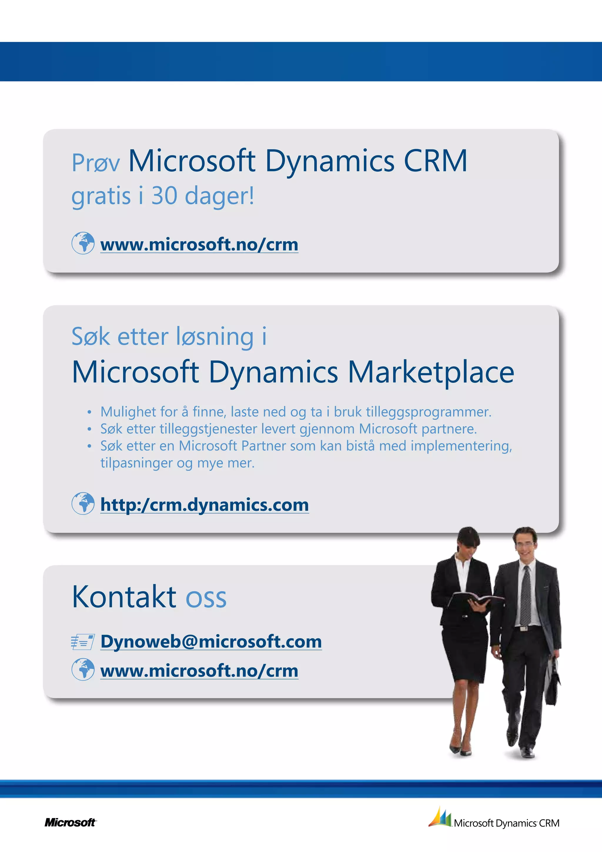 Prøv Microsoft              Dynamics CRM
gratis i 30 dager!
 www.microsoft.no/crm


Søk etter løsning i
Microsoft Dynamics Marketplace
 • Mulighet for å finne, laste ned og ta i bruk tilleggsprogrammer.
 • Søk etter tilleggstjenester levert gjennom Microsoft partnere.
 • Søk etter en Microsoft Partner som kan bistå med implementering,
   tilpasninger og mye mer.


 http:/crm.dynamics.com


Kontakt oss
 Dynoweb@microsoft.com
 www.microsoft.no/crm
 