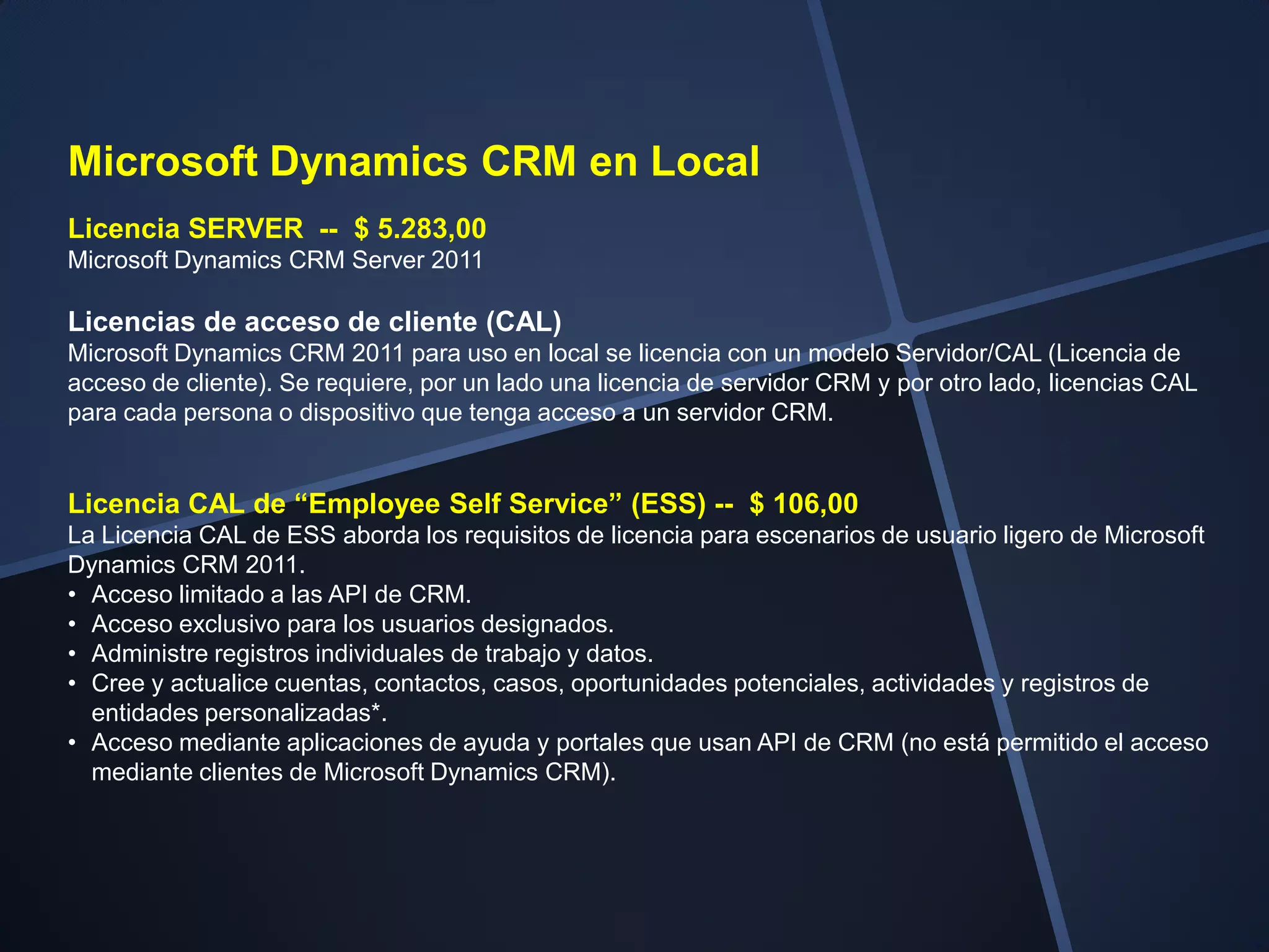 Microsoft Dynamics CRM en Local
Licencia SERVER -- $ 5.283,00
Microsoft Dynamics CRM Server 2011

Licencias de acceso de cliente (CAL)
Microsoft Dynamics CRM 2011 para uso en local se licencia con un modelo Servidor/CAL (Licencia de
acceso de cliente). Se requiere, por un lado una licencia de servidor CRM y por otro lado, licencias CAL
para cada persona o dispositivo que tenga acceso a un servidor CRM.


Licencia CAL de “Employee Self Service” (ESS) -- $ 106,00
La Licencia CAL de ESS aborda los requisitos de licencia para escenarios de usuario ligero de Microsoft
Dynamics CRM 2011.
• Acceso limitado a las API de CRM.
• Acceso exclusivo para los usuarios designados.
• Administre registros individuales de trabajo y datos.
• Cree y actualice cuentas, contactos, casos, oportunidades potenciales, actividades y registros de
  entidades personalizadas*.
• Acceso mediante aplicaciones de ayuda y portales que usan API de CRM (no está permitido el acceso
  mediante clientes de Microsoft Dynamics CRM).
 