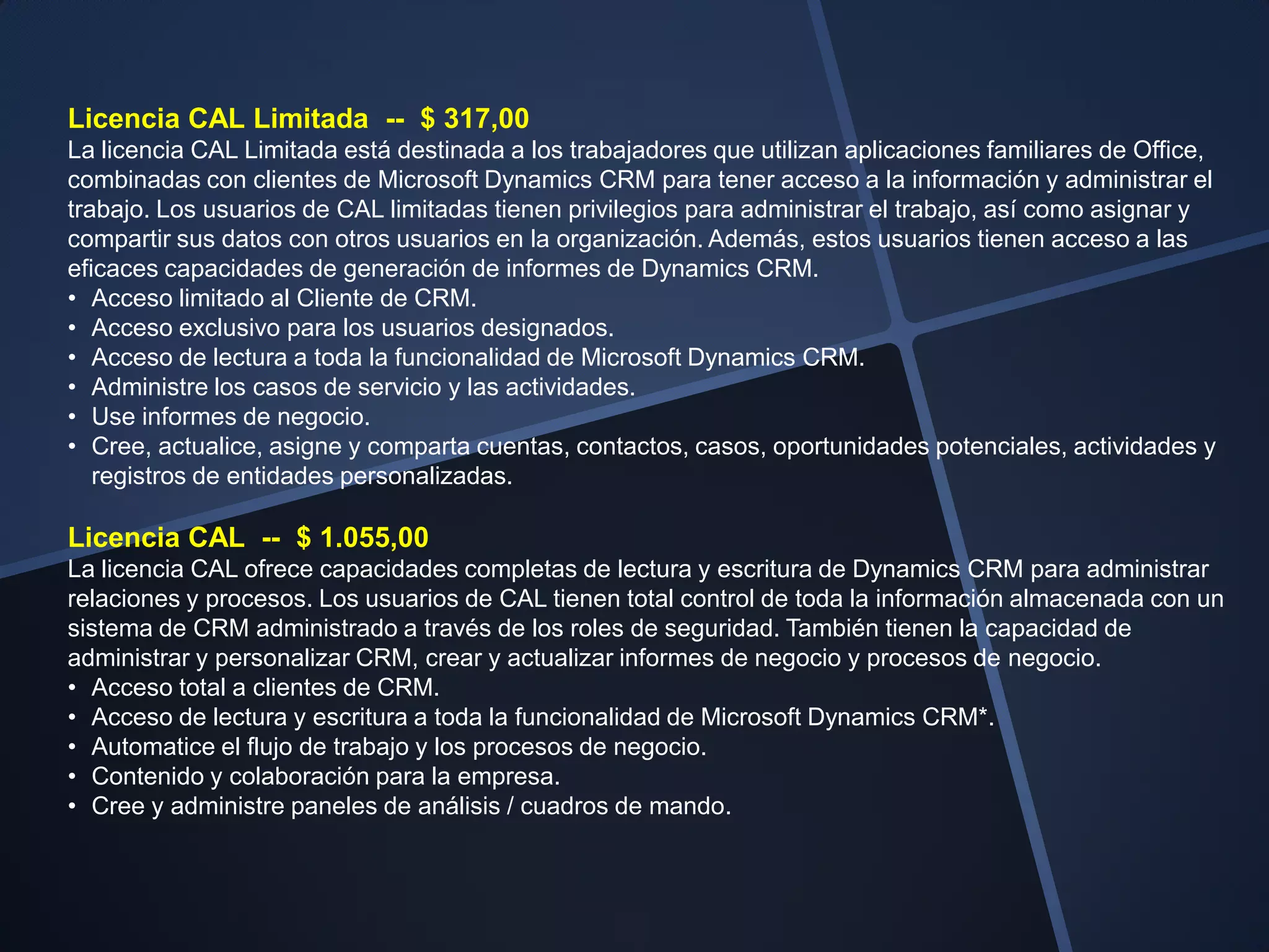Licencia CAL Limitada -- $ 317,00
La licencia CAL Limitada está destinada a los trabajadores que utilizan aplicaciones familiares de Office,
combinadas con clientes de Microsoft Dynamics CRM para tener acceso a la información y administrar el
trabajo. Los usuarios de CAL limitadas tienen privilegios para administrar el trabajo, así como asignar y
compartir sus datos con otros usuarios en la organización. Además, estos usuarios tienen acceso a las
eficaces capacidades de generación de informes de Dynamics CRM.
• Acceso limitado al Cliente de CRM.
• Acceso exclusivo para los usuarios designados.
• Acceso de lectura a toda la funcionalidad de Microsoft Dynamics CRM.
• Administre los casos de servicio y las actividades.
• Use informes de negocio.
• Cree, actualice, asigne y comparta cuentas, contactos, casos, oportunidades potenciales, actividades y
   registros de entidades personalizadas.

Licencia CAL -- $ 1.055,00
La licencia CAL ofrece capacidades completas de lectura y escritura de Dynamics CRM para administrar
relaciones y procesos. Los usuarios de CAL tienen total control de toda la información almacenada con un
sistema de CRM administrado a través de los roles de seguridad. También tienen la capacidad de
administrar y personalizar CRM, crear y actualizar informes de negocio y procesos de negocio.
• Acceso total a clientes de CRM.
• Acceso de lectura y escritura a toda la funcionalidad de Microsoft Dynamics CRM*.
• Automatice el flujo de trabajo y los procesos de negocio.
• Contenido y colaboración para la empresa.
• Cree y administre paneles de análisis / cuadros de mando.
 
