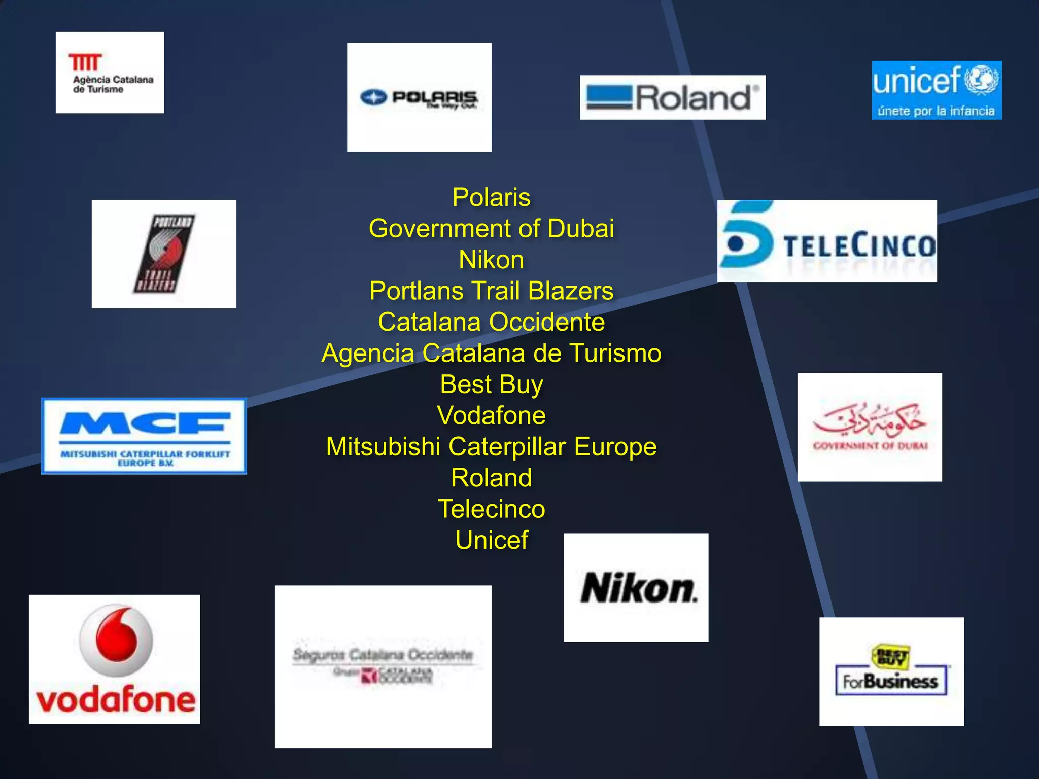 Polaris
    Government of Dubai
            Nikon
    Portlans Trail Blazers
    Catalana Occidente
Agencia Catalana de Turismo
          Best Buy
          Vodafone
Mitsubishi Caterpillar Europe
           Roland
          Telecinco
           Unicef
 