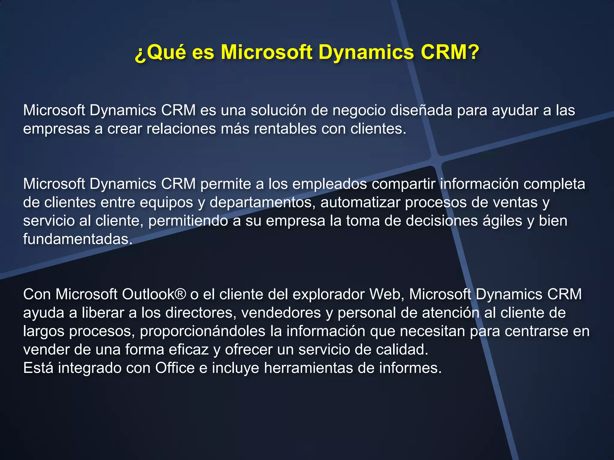 ¿Qué es Microsoft Dynamics CRM?

Microsoft Dynamics CRM es una solución de negocio diseñada para ayudar a las
empresas a crear relaciones más rentables con clientes.


Microsoft Dynamics CRM permite a los empleados compartir información completa
de clientes entre equipos y departamentos, automatizar procesos de ventas y
servicio al cliente, permitiendo a su empresa la toma de decisiones ágiles y bien
fundamentadas.


Con Microsoft Outlook® o el cliente del explorador Web, Microsoft Dynamics CRM
ayuda a liberar a los directores, vendedores y personal de atención al cliente de
largos procesos, proporcionándoles la información que necesitan para centrarse en
vender de una forma eficaz y ofrecer un servicio de calidad.
Está integrado con Office e incluye herramientas de informes.
 