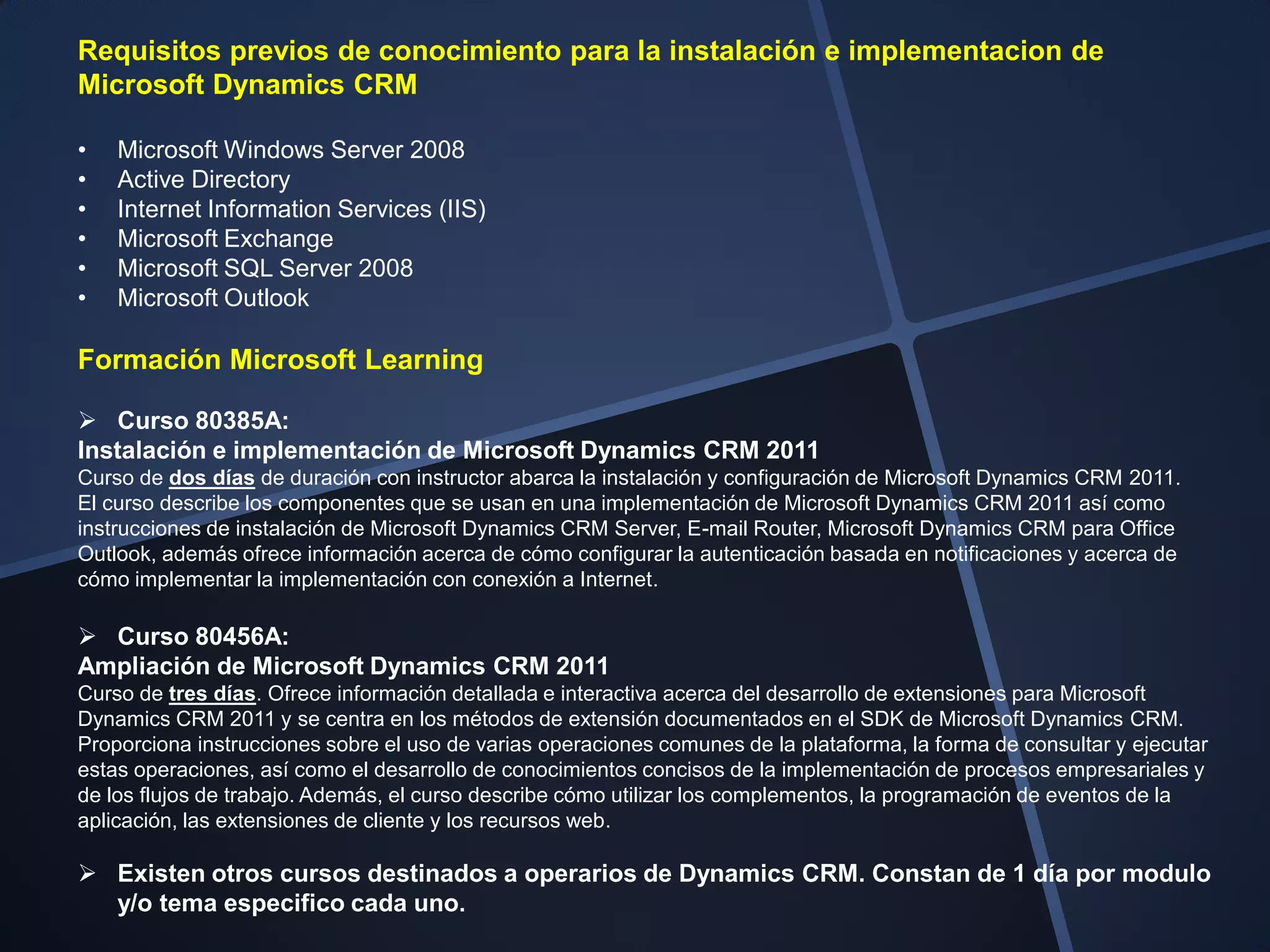 Requisitos previos de conocimiento para la instalación e implementacion de
Microsoft Dynamics CRM

•   Microsoft Windows Server 2008
•   Active Directory
•   Internet Information Services (IIS)
•   Microsoft Exchange
•   Microsoft SQL Server 2008
•   Microsoft Outlook

Formación Microsoft Learning

 Curso 80385A:
Instalación e implementación de Microsoft Dynamics CRM 2011
Curso de dos días de duración con instructor abarca la instalación y configuración de Microsoft Dynamics CRM 2011.
El curso describe los componentes que se usan en una implementación de Microsoft Dynamics CRM 2011 así como
instrucciones de instalación de Microsoft Dynamics CRM Server, E-mail Router, Microsoft Dynamics CRM para Office
Outlook, además ofrece información acerca de cómo configurar la autenticación basada en notificaciones y acerca de
cómo implementar la implementación con conexión a Internet.

 Curso 80456A:
Ampliación de Microsoft Dynamics CRM 2011
Curso de tres días. Ofrece información detallada e interactiva acerca del desarrollo de extensiones para Microsoft
Dynamics CRM 2011 y se centra en los métodos de extensión documentados en el SDK de Microsoft Dynamics CRM.
Proporciona instrucciones sobre el uso de varias operaciones comunes de la plataforma, la forma de consultar y ejecutar
estas operaciones, así como el desarrollo de conocimientos concisos de la implementación de procesos empresariales y
de los flujos de trabajo. Además, el curso describe cómo utilizar los complementos, la programación de eventos de la
aplicación, las extensiones de cliente y los recursos web.

 Existen otros cursos destinados a operarios de Dynamics CRM. Constan de 1 día por modulo
  y/o tema especifico cada uno.
 