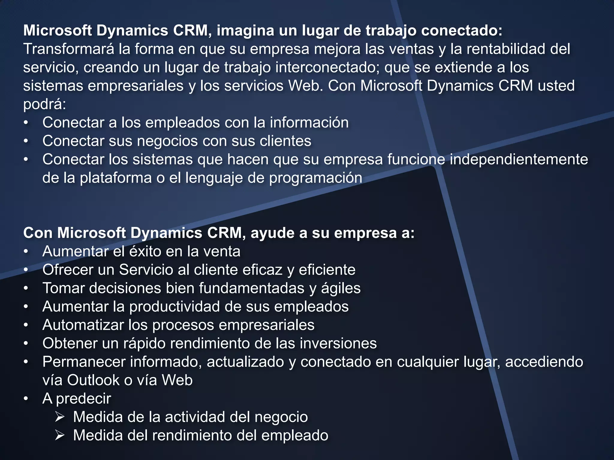 Microsoft Dynamics CRM, imagina un lugar de trabajo conectado:
Transformará la forma en que su empresa mejora las ventas y la rentabilidad del
servicio, creando un lugar de trabajo interconectado; que se extiende a los
sistemas empresariales y los servicios Web. Con Microsoft Dynamics CRM usted
podrá:
• Conectar a los empleados con la información
• Conectar sus negocios con sus clientes
• Conectar los sistemas que hacen que su empresa funcione independientemente
   de la plataforma o el lenguaje de programación


Con Microsoft Dynamics CRM, ayude a su empresa a:
• Aumentar el éxito en la venta
• Ofrecer un Servicio al cliente eficaz y eficiente
• Tomar decisiones bien fundamentadas y ágiles
• Aumentar la productividad de sus empleados
• Automatizar los procesos empresariales
• Obtener un rápido rendimiento de las inversiones
• Permanecer informado, actualizado y conectado en cualquier lugar, accediendo
  vía Outlook o vía Web
• A predecir
     Medida de la actividad del negocio
     Medida del rendimiento del empleado
 