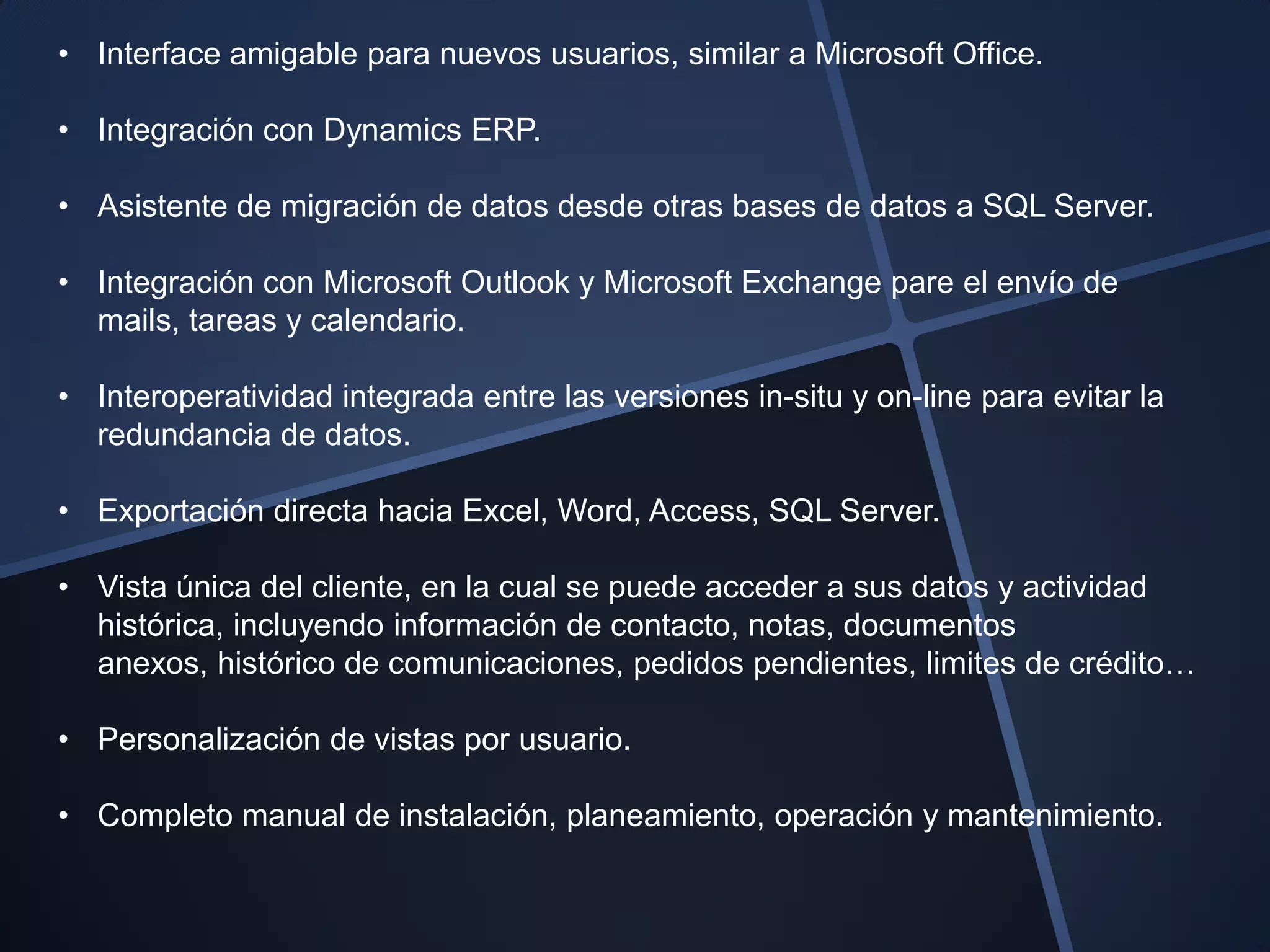 • Interface amigable para nuevos usuarios, similar a Microsoft Office.

• Integración con Dynamics ERP.

• Asistente de migración de datos desde otras bases de datos a SQL Server.

• Integración con Microsoft Outlook y Microsoft Exchange pare el envío de
  mails, tareas y calendario.

• Interoperatividad integrada entre las versiones in-situ y on-line para evitar la
  redundancia de datos.

• Exportación directa hacia Excel, Word, Access, SQL Server.

• Vista única del cliente, en la cual se puede acceder a sus datos y actividad
  histórica, incluyendo información de contacto, notas, documentos
  anexos, histórico de comunicaciones, pedidos pendientes, limites de crédito…

• Personalización de vistas por usuario.

• Completo manual de instalación, planeamiento, operación y mantenimiento.
 