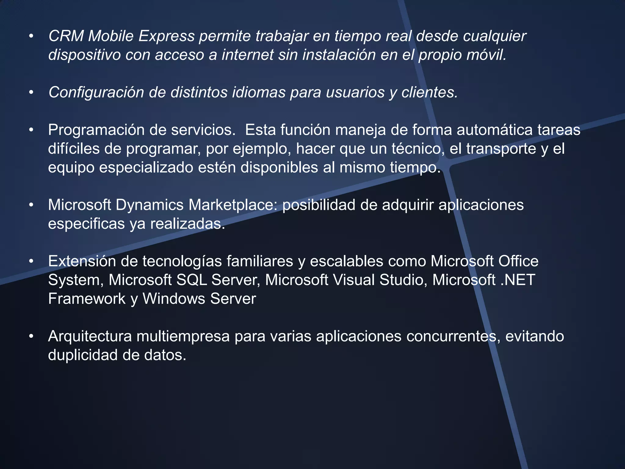 • CRM Mobile Express permite trabajar en tiempo real desde cualquier
  dispositivo con acceso a internet sin instalación en el propio móvil.

• Configuración de distintos idiomas para usuarios y clientes.

• Programación de servicios. Esta función maneja de forma automática tareas
  difíciles de programar, por ejemplo, hacer que un técnico, el transporte y el
  equipo especializado estén disponibles al mismo tiempo.

• Microsoft Dynamics Marketplace: posibilidad de adquirir aplicaciones
  especificas ya realizadas.

• Extensión de tecnologías familiares y escalables como Microsoft Office
  System, Microsoft SQL Server, Microsoft Visual Studio, Microsoft .NET
  Framework y Windows Server

• Arquitectura multiempresa para varias aplicaciones concurrentes, evitando
  duplicidad de datos.
 
