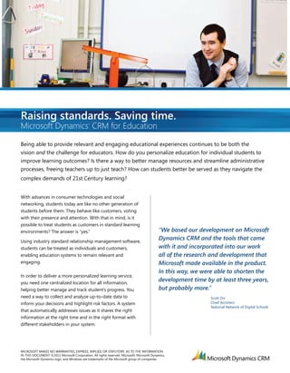 Raising standards. Saving time.
Microsoft Dynamics CRM for Education          ®




Being able to provide relevant and engaging educational experiences continues to be both the
vision and the challenge for educators. How do you personalize education for individual students to
improve learning outcomes? Is there a way to better manage resources and streamline administrative
processes, freeing teachers up to just teach? How can students better be served as they navigate the
complex demands of 21st Century learning?


With advances in consumer technologies and social
networking, students today are like no other generation of
students before them. They behave like customers, voting
with their presence and attention. With that in mind, is it
possible to treat students as customers in standard learning
environments? The answer is “yes.”                                                           “We based our development on Microsoft
Using industry standard relationship management software,
                                                                                             Dynamics CRM and the tools that came
students can be treated as individuals and customers,                                        with it and incorporated into our work
enabling education systems to remain relevant and                                            all of the research and development that
engaging.                                                                                    Microsoft made available in the product.
                                                                                             In this way, we were able to shorten the
In order to deliver a more personalized learning service,
you need one centralized location for all information,
                                                                                             development time by at least three years,
helping better manage and track student’s progress. You                                      but probably more.”
need a way to collect and analyze up-to-date data to                                                            Scott Orr
inform your decisions and highlight risk factors. A system                                                      Chief Architect
                                                                                                                National Network of Digital Schools
that automatically addresses issues as it shares the right
information at the right time and in the right format with
different stakeholders in your system.




MICROSOFT MAKES NO WARRANTIES, EXPRESS, IMPLIED, OR STATUTORY, AS TO THE INFORMATION
IN THIS DOCUMENT. ©2011 Microsoft Corporation. All rights reserved. Microsoft, Microsoft Dynamics,
the Microsoft Dynamics logo, and Windows are trademarks of the Microsoft group of companies.
 