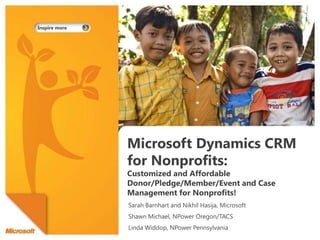 Microsoft Dynamics CRM for Nonprofits: Customized and Affordable Donor/Pledge/Member/Event and Case Management for Nonprofits! Sarah Barnhart and Nikhil Hasija, Microsoft Shawn Michael, NPower Oregon/TACS Linda Widdop, NPower Pennsylvania 