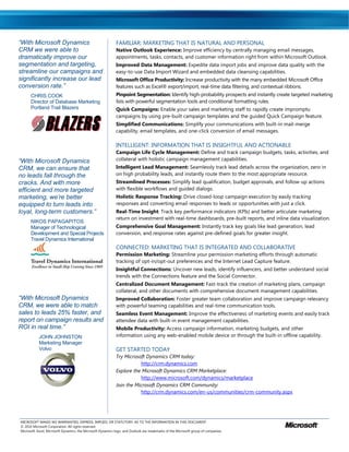 “With Microsoft Dynamics                                     FAMILIAR: MARKETING THAT IS NATURAL AND PERSONAL
CRM we were able to                                          Native Outlook Experience: Improve efficiency by centrally managing email messages,
dramatically improve our                                     appointments, tasks, contacts, and customer information right from within Microsoft Outlook.
segmentation and targeting,                                  Improved Data Management: Expedite data import jobs and improve data quality with the
streamline our campaigns and                                 easy-to-use Data Import Wizard and embedded data cleansing capabilities.
significantly increase our lead                              Microsoft Office Productivity: Increase productivity with the many embedded Microsoft Office
conversion rate.”                                            features such as Excel® export/import, real-time data filtering, and contextual ribbons.
      CHRIS COOK                                             Pinpoint Segmentation: Identify high-probability prospects and instantly create targeted marketing
      Director of Database Marketing                         lists with powerful segmentation tools and conditional formatting rules.
      Portland Trail Blazers                                 Quick Campaigns: Enable your sales and marketing staff to rapidly create impromptu
                                                             campaigns by using pre-built campaign templates and the guided Quick Campaign feature.
                                                             Simplified Communications: Simplify your communications with built-in mail-merge
                                                             capability, email templates, and one-click conversion of email messages.

                                                             INTELLIGENT: INFORMATION THAT IS INSIGHTFUL AND ACTIONABLE
                                                             Campaign Life Cycle Management: Define and track campaign budgets, tasks, activities, and
“With Microsoft Dynamics                                     collateral with holistic campaign management capabilities.
CRM, we can ensure that                                      Intelligent Lead Management: Seamlessly track lead details across the organization, zero in
no leads fall through the                                    on high probability leads, and instantly route them to the most appropriate resource.
cracks. And with more                                        Streamlined Processes: Simplify lead qualification, budget approvals, and follow-up actions
efficient and more targeted                                  with flexible workflows and guided dialogs.
marketing, we’re better                                      Holistic Response Tracking: Drive closed-loop campaign execution by easily tracking
equipped to turn leads into                                  responses and converting email responses to leads or opportunities with just a click.
loyal, long-term customers.”                                 Real-Time Insight: Track key performance indicators (KPIs) and better articulate marketing
                                                             return on investment with real-time dashboards, pre-built reports, and inline data visualization.
      NIKOS PAPAGAPITOS
      Manager of Technological                               Comprehensive Goal Management: Instantly track key goals like lead generation, lead
      Development and Special Projects                       conversion, and response rates against pre-defined goals for greater insight.
      Travel Dynamics International
                                                             CONNECTED: MARKETING THAT IS INTEGRATED AND COLLABORATIVE
                                                             Permission Marketing: Streamline your permission marketing efforts through automatic
                                                             tracking of opt-in/opt-out preferences and the Internet Lead Capture feature.
                                                             Insightful Connections: Uncover new leads, identify influencers, and better understand social
                                                             trends with the Connections feature and the Social Connector.
                                                             Centralized Document Management: Fast-track the creation of marketing plans, campaign
                                                             collateral, and other documents with comprehensive document management capabilities.
“With Microsoft Dynamics                                     Improved Collaboration: Foster greater team collaboration and improve campaign relevancy
CRM, we were able to match                                   with powerful teaming capabilities and real-time communication tools.
sales to leads 25% faster, and                               Seamless Event Management: Improve the effectiveness of marketing events and easily track
report on campaign results and                               attendee data with built-in event management capabilities.
ROI in real time.”                                           Mobile Productivity: Access campaign information, marketing budgets, and other
           JOHN JOHNSTON                                     information using any web-enabled mobile device or through the built-in offline capability.
           Marketing Manager
           Volvo                                             GET STARTED TODAY
                                                             Try Microsoft Dynamics CRM today:
                                                                        http://crm.dynamics.com
                                                             Explore the Microsoft Dynamics CRM Marketplace:
                                                                        http://www.microsoft.com/dynamics/marketplace
                                                             Join the Microsoft Dynamics CRM Community:
                                                                        http://crm.dynamics.com/en-us/communities/crm-community.aspx




MICROSOFT MAKES NO WARRANTIES, EXPRESS, IMPLIED, OR STATUTORY, AS TO THE INFORMATION IN THIS DOCUMENT.
© 2010 Microsoft Corporation. All rights reserved.
Microsoft, Excel, Microsoft Dynamics, the Microsoft Dynamics logo, and Outlook are trademarks of the Microsoft group of companies.
 
