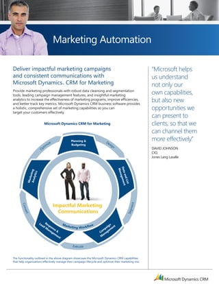 Marketing Automation

      Deliver impactful marketing campaigns                                                                          “Microsoft helps
      and consistent communications with                                                                             us understand
      Microsoft Dynamics CRM for Marketing      TM
                                                                                                                     not only our
      Provide marketing professionals with robust data cleansing and segmentation
      tools, leading campaign management features, and insightful marketing
                                                                                                                     own capabilities,
      analytics to increase the effectiveness of marketing programs, improve efficiencies,
      and better track key metrics. Microsoft Dynamics CRM business software provides
                                                                                                                     but also new
      a holistic, comprehensive set of marketing capabilities so you can                                             opportunities we
      target your customers effectively.
                                                                                                                     can present to
arketing Lifecycle                Microsoft Dynamics CRM for Marketing                                               clients, so that we
                                                                                                                     can channel them
                                                       Planning &                 De
                                                                                                                     more effectively.”
                                   ize                 Budgeting                    sig
                                 im                                                    n
                              Opt                                                                                    DAviD Johnson
                                                                                                                     Cio,
                                                                                                                     Jones Lang Lasalle
                                                                                             Dat gemen
                                                                                              Man
                Ana ting
                         s




                                                                                                a an
                   lytic




                                                                                                  a
                    ke




                                                                                                     d Li
                Mar




                                                                                                          st
                                                                                                             t




                                         Impactful Marketing
                                                                                                                 t
             C onv




                                                                                                            m en




                                           Communications
                                                                                                         Seg
              ert




                             Le  R
                               ad espo         Ma
                                                  r k e ti n g o r k fl o w            n
                                                                                     ig nt
                                 M ns
                                   an e                       W                    pa me
                                     ag &                                       m e
                                       em                                     Ca nag
                                          en                                     a
                                             t                                 M


                                                         Exe c ute


      The functionality outlined in the above diagram showcases the Microsoft Dynamics CRM capabilities
      that help organizations effectively manage their campaign lifecycle and optimize their marketing mix.
 