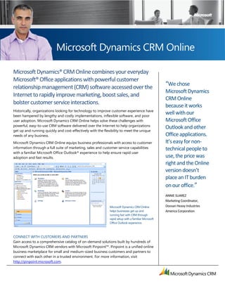 Microsoft Dynamics CRM Online

Microsoft Dynamics® CRM Online combines your everyday
Microsoft® Office applications with powerful customer
                                                                                                   “We chose
relationship management (CRM) software accessed over the
                                                                                                   Microsoft Dynamics
Internet to rapidly improve marketing, boost sales, and
                                                                                                   CRM Online
bolster customer service interactions.                                                             because it works
Historically, organizations looking for technology to improve customer experience have
been hampered by lengthy and costly implementations, inflexible software, and poor
                                                                                                   well with our
user adoption. Microsoft Dynamics CRM Online helps solve these challenges with                     Microsoft Office
powerful, easy-to-use CRM software delivered over the Internet to help organizations
                                                                                                   Outlook and other
get up and running quickly and cost-effectively with the flexibility to meet the unique
needs of any business.                                                                             Office applications.
Microsoft Dynamics CRM Online equips business professionals with access to customer                It’s easy for non-
information through a full suite of marketing, sales and customer service capabilities             technical people to
with a familiar Microsoft Office Outlook® experience to help ensure rapid user
adoption and fast results.                                                                         use, the price was
                                                                                                   right and the Online
                                                                                                   version doesn’t
                                                                                                   place an IT burden
                                                                                                   on our office.”
                                                                                                   ANNIE SUAREZ
                                                                                                   Marketing Coordinator,
                                                           Microsoft Dynamics CRM Online           Doosan Heavy Industries
                                                           helps businesses get up and             America Corporation
                                                           running fast with CRM through
                                                           rapid setup with a familiar Microsoft
                                                           Office Outlook experience.



CONNECT WITH CUSTOMERS AND PARTNERS
Gain access to a comprehensive catalog of on-demand solutions built by hundreds of
Microsoft Dynamics CRM vendors with Microsoft Pinpoint™. Pinpoint is a unified online
business marketplace for small and medium-sized business customers and partners to
connect with each other in a trusted environment. For more information, visit
http://pinpoint.microsoft.com.
 