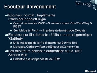 16
Ecouteur d’évènement
Ecouteur normal : Implémente
I*ServiceEndpointPlugin
Contrat de service WCF – 3 variantes pour One/Two-Way &
REST
Semblable à IPlugin – Implémente la méthode Execute
Ecouteur sur file d’attente : Utilise un appel générique
‘GetBody’
Lit le message de la file d’attente du Service Bus
Message.GetBody<RemoteExecutionContext>());
Les écouteurs doivent s’authentifier sur le .NET
Service Bus
L’identité est indépendante de CRM
 