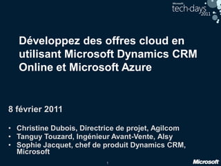 1
Développez des offres cloud en
utilisant Microsoft Dynamics CRM
Online et Microsoft Azure
8 février 2011
• Christine Dubois, Directrice de projet, Agilcom
• Tanguy Touzard, Ingénieur Avant-Vente, Alsy
• Sophie Jacquet, chef de produit Dynamics CRM,
Microsoft
 