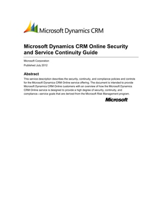 Microsoft Dynamics CRM Online Security
and Service Continuity Guide
Microsoft Corporation
Published July 2012


Abstract
This service description describes the security, continuity, and compliance policies and controls
for the Microsoft Dynamics CRM Online service offering. The document is intended to provide
Microsoft Dynamics CRM Online customers with an overview of how the Microsoft Dynamics
CRM Online service is designed to provide a high degree of security, continuity, and
compliance—service goals that are derived from the Microsoft Risk Management program.
 