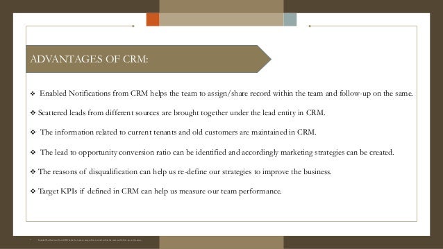  Enabled Notifications from CRM helps the team to assign/share record within the team and follow-up on the same.
 Scattered leads from different sources are brought together under the lead entity in CRM.
 The information related to current tenants and old customers are maintained in CRM.
 The lead to opportunity conversion ratio can be identified and accordingly marketing strategies can be created.
 The reasons of disqualification can help us re-define our strategies to improve the business.
 Target KPIs if defined in CRM can help us measure our team performance.
° Enabled Notifications from CRM helps the team to assign/share record within the team and follow-up on the same.
° Enabled Notifications from CRM helps the team to assign/share record within the team and follow-up on the same.
ADVANTAGES OF CRM:
 