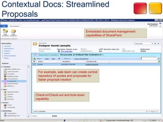 Contextual Docs: Streamlined
Proposals
                                           Embedded document management
                                           capabilities of SharePoint




         For example, sale team can create central
         repository of quotes and proposals for
         faster proposal creation



        Check-in/Check-out and lock-down
        capability
 