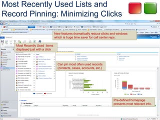 Most Recently Used Lists and
Record Pinning: Minimizing Clicks

                                  New features dramatically reduce clicks and windows
                                  which is huge time saver for call center reps.

    Most Recently Used items
    displayed just with a click



                                    Can pin most often used records
                                    (contacts, cases, accounts, etc.)




                                                                           Pre-defined homepage
                                                                           presents most relevant info.
 
