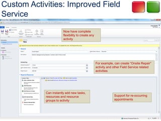 Custom Activities: Improved Field
Service
                        Now have complete
                        flexibility to create any
                        activity




                                                    For example, can create “Onsite Repair”
                                                    activity and other Field Service related
                                                    activities




            Can instantly add new tasks,
            resources and resource                               Support for re-occurring
            groups to activity                                   appointments
 