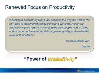 Renewed Focus on Productivity

 “Adopting a productivity focus that changes the way we work is the
 only path to lock in productivity gains and earnings. Achieving
 productivity gains requires changing the way people work so they
 work smarter, achieve more, deliver greater quality and realize the
 value of their efforts.”

                                                Mark McDonald, GVP

                                                             Gartner




             “Power of Choice”
                       Productivity”
 