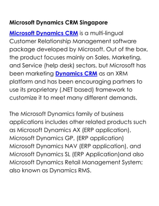 Microsoft Dynamics CRM Singapore<br />Microsoft Dynamics CRM is a multi-lingual Customer Relationship Management software package developed by Microsoft. Out of the box, the product focuses mainly on Sales, Marketing, and Service (help desk) sectors, but Microsoft has been marketing Dynamics CRM as an XRM platform and has been encouraging partners to use its proprietary (.NET based) framework to customize it to meet many different demands.The Microsoft Dynamics family of business applications includes other related products such as Microsoft Dynamics AX (ERP application), Microsoft Dynamics GP, (ERP application) Microsoft Dynamics NAV (ERP application), and Microsoft Dynamics SL (ERP Application)and also Microsoft Dynamics Retail Management System; also known as Dynamics RMS.<br />Microsoft Dynamics CRM<br />Customer Relationship ManagementMicrosoft Dynamics CRM enables you to create a centralized repository of customer data that sits neatly alongside Microsoft Office and Microsoft Office Outlook.Employees could easily access to Microsoft CRM sales, marketing, and customer service modules to make sales decisions, market products, solve problems, and get strategic views of the business and a better network support services<br />Sales ManagementStreamline and automate your sales processes and enable sales people to create a single view of the customer to help ensure a shorter sales cycle, higher close rates, and improved customer retention.Microsoft Dynamics CRM business software gives sales professionals fast access to useful data online or offline so they can work efficiently and spend more time selling.Inquire or Request for DEMO @ Microsoft Dynamic Partners<br />Customer Service ManagementDeliver customer information, case management, service history, and support knowledge directly to the desktops of customer service representatives and supervisors, giving them the tools to deliver consistent, efficient service that enhances customer loyalty and profitability.Microsoft Dynamics CRM provides a comprehensive customer service solution that is familiar to users, completely customizable to your business process, and scalable to meet the growing demands of any size business.<br />Marketing ManagementProvide marketing professionals with robust data cleansing and segmentation tools, leading campaign management features, and insightful marketing analytics to increase the effectiveness of marketing programs, improve efficiencies, and better track key metrics.Microsoft Dynamics CRM business software provides a holistic, comprehensive set of marketing capabilities so you can target your customers effectively..Inquire or Request for DEMO @ Microsoft Dynamic Partners<br />Important!<br />Contact Us<br />Main Line : (65) 6594-4155Fax : (65) 6475-9478E-mail : contactus@InetDynamics.com.sg<br />