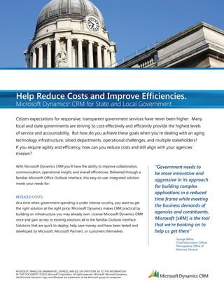 Help Reduce Costs and Improve Efﬁciencies.
Microsoft Dynamics CRM for State and Local Government
                                              ®




Citizen expectations for responsive, transparent government services have never been higher. Many
local and state governments are striving to cost-effectively and efﬁciently provide the highest levels
of service and accountability. But how do you achieve these goals when you’re dealing with an aging
technology infrastructure, siloed departments, operational challenges, and multiple stakeholders?
If you require agility and efﬁciency, how can you reduce costs and still align with your agencies’
mission?

With Microsoft Dynamics CRM you’ll have the ability to improve collaboration,                        “Government needs to
communication, operational insight, and overall efﬁciencies. Delivered through a                     be more innovative and
familiar Microsoft Ofﬁce Outlook interface, this easy-to-use, integrated solution
                                                                                                     aggressive in its approach
meets your needs for:
                                                                                                     for building complex
                                                                                                     applications in a reduced
REDUCED COSTS:
                                                                                                     time frame while meeting
At a time when government spending is under intense scrutiny, you want to get
                                                                                                     the business demands of
the right solution at the right price. Microsoft Dynamics makes CRM practical by
building on infrastructure you may already own. License Microsoft Dynamics CRM
                                                                                                     agencies and constituents.
once and gain access to existing solutions all in the familiar Outlook interface.                    Microsoft [xRM] is the tool
Solutions that are quick to deploy, help save money, and have been tested and                        that we’re banking on to
developed by Microsoft, Microsoft Partners, or customers themselves.                                 help us get there”
                                                                                                               George White
                                                                                                               Chief Information Ofﬁcer,
                                                                                                               Pennsylvania Ofﬁce of
                                                                                                               Attorney General




MICROSOFT MAKES NO WARRANTIES, EXPRESS, IMPLIED, OR STATUTORY, AS TO THE INFORMATION
IN THIS DOCUMENT. ©2011 Microsoft Corporation. All rights reserved. Microsoft, Microsoft Dynamics,
the Microsoft Dynamics logo, and Windows are trademarks of the Microsoft group of companies.
 