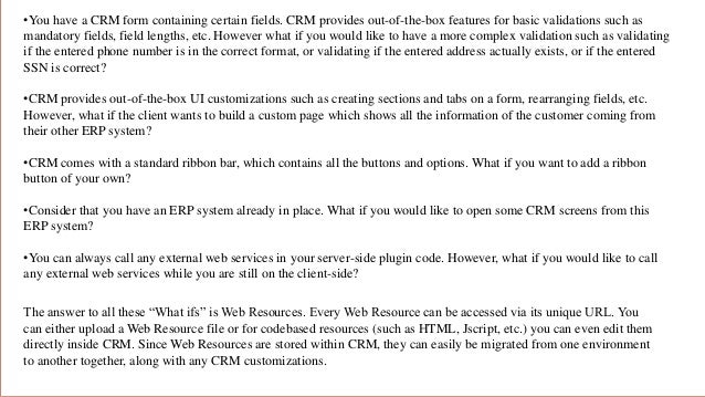 •You have a CRM form containing certain fields. CRM provides out-of-the-box features for basic validations such as
mandatory fields, field lengths, etc. However what if you would like to have a more complex validation such as validating
if the entered phone number is in the correct format, or validating if the entered address actually exists, or if the entered
SSN is correct?
•CRM provides out-of-the-box UI customizations such as creating sections and tabs on a form, rearranging fields, etc.
However, what if the client wants to build a custom page which shows all the information of the customer coming from
their other ERP system?
•CRM comes with a standard ribbon bar, which contains all the buttons and options. What if you want to add a ribbon
button of your own?
•Consider that you have an ERP system already in place. What if you would like to open some CRM screens from this
ERP system?
•You can always call any external web services in your server-side plugin code. However, what if you would like to call
any external web services while you are still on the client-side?
The answer to all these “What ifs” is Web Resources. Every Web Resource can be accessed via its unique URL. You
can either upload a Web Resource file or for codebased resources (such as HTML, Jscript, etc.) you can even edit them
directly inside CRM. Since Web Resources are stored within CRM, they can easily be migrated from one environment
to another together, along with any CRM customizations.
 