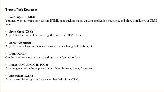 Types of Web Resources
• WebPage (HTML):
You may want to create any custom HTML page such as maps, custom application page, etc. and place it inside your CRM
form.
• Style Sheet (CSS):
Any CSS files that will be used together with the HTML files.
• Script (JScript):
Any client-side logic such as validations, manipulating field values, etc.
• Data (XML):
Can be used to store any static settings or configuration data.
• Image (PNG,JPG,GIF, ICO):
Any images used in the application on ribbon buttons, icons, forms, etc.
• Silverlight (XAP):
Any custom Silverlight application embedded within CRM.
 